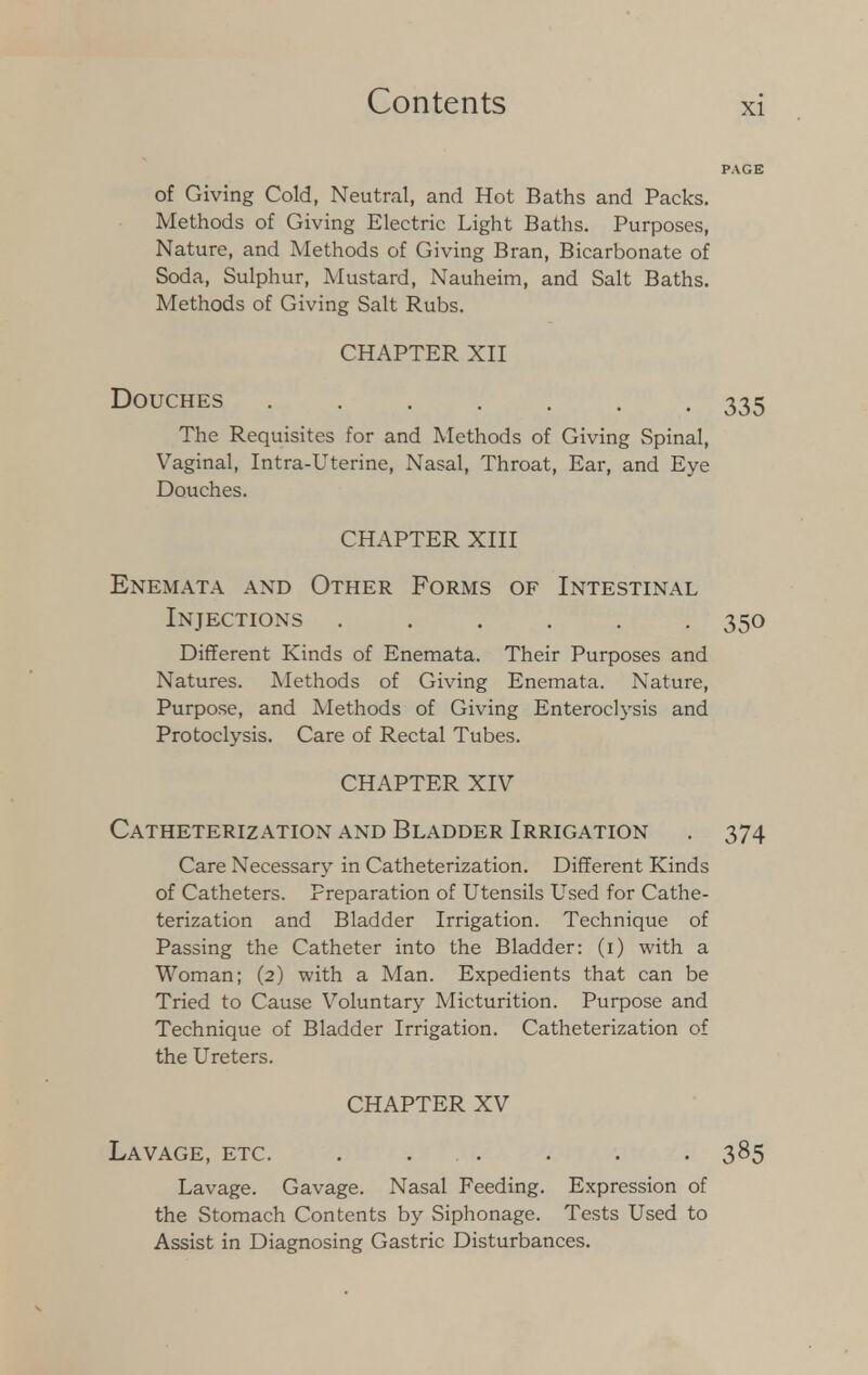 of Giving Cold, Neutral, and Hot Baths and Packs. Methods of Giving Electric Light Baths. Purposes, Nature, and Methods of Giving Bran, Bicarbonate of Soda, Sulphur, Mustard, Nauheim, and Salt Baths. Methods of Giving Salt Rubs. CHAPTER XII Douches ....... 335 The Requisites for and Methods of Giving Spinal, Vaginal, Intra-Uterine, Nasal, Throat, Ear, and Eye Douches. CHAPTER XIII Enemata and Other Forms of Intestinal Injections ...... 350 Different Kinds of Enemata. Their Purposes and Natures. Methods of Giving Enemata. Nature, Purpose, and Methods of Giving Enteroclysis and Protoclysis. Care of Rectal Tubes. CHAPTER XIV Catheterization and Bladder Irrigation . 374 Care Necessary in Catheterization. Different Kinds of Catheters. Preparation of Utensils Used for Cathe- terization and Bladder Irrigation. Technique of Passing the Catheter into the Bladder: (i) with a Woman; (2) with a Man. Expedients that can be Tried to Cause Voluntary Micturition. Purpose and Technique of Bladder Irrigation. Catheterization of the Ureters. CHAPTER XV Lavage, etc. . ... . . . 385 Lavage. Gavage. Nasal Feeding. Expression of the Stomach Contents by Siphonage. Tests Used to Assist in Diagnosing Gastric Disturbances.