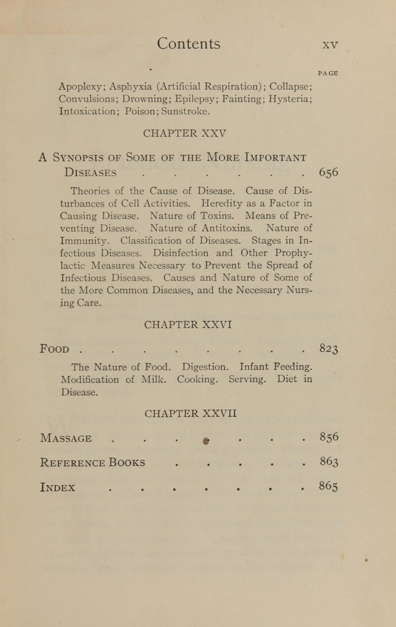 Apoplexy; Asphyxia (Artificial Respiration); Collapse; Convulsions; Drowning; Epilepsy; Fainting; Hysteria; Intoxication; Poison; Sunstroke. CHAPTER XXV A Synopsis of Some of the More Important Diseases ...... 656 Theories of the Cause of Disease. Cause of Dis- turbances of Cell Activities. Heredity as a Factor in Causing Disease. Nature of Toxins. Means of Pre- venting Disease. Nature of Antitoxins. Nature of Immunity. Classification of Diseases. Stages in In- fectious Diseases. Disinfection and Other Prophy- lactic Measures Necessary to Prevent the Spread of Infectious Diseases. Causes and Nature of Some of the More Common Diseases, and the Necessary Nurs- ing Care. CHAPTER XXVI Food 823 The Nature of Food. Digestion. Infant Feeding. Modification of Milk. Cooking. Serving. Diet in Disease. CHAPTER XXVII Massage » 856 Reference Books 863 Index ....... 865