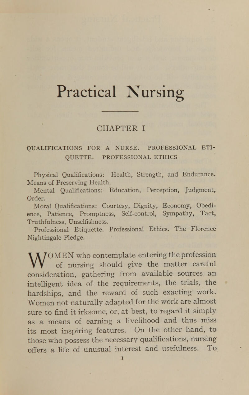 Practical Nursing CHAPTER I QUALIFICATIONS FOR A NURSE. PROFESSIONAL ETI- QUETTE. PROFESSIONAL ETHICS Physical Qualifications: Health, Strength, and Endurance. Means of Preserving Health. Mental Qualifications: Education, Perception, Judgment, Order. Moral Qualifications: Courtesy, Dignity, Economy, Obedi- ence, Patience, Promptness, Self-control, Sympathy, Tact, Truthfulness, Unselfishness. Professional Etiquette. Professional Ethics. The Florence Nightingale Pledge. WOMEN who contemplate entering the profession of nursing should give the matter careful consideration, gathering from available sources an intelligent idea of the requirements, the trials, the hardships, and the reward of such exacting work. Women not naturally adapted for the work are almost sure to find it irksome, or, at best, to regard it simply as a means of earning a livelihood and thus miss its most inspiring features. On the other hand, to those who possess the necessary qualifications, nursing offers a life of unusual interest and usefulness. To