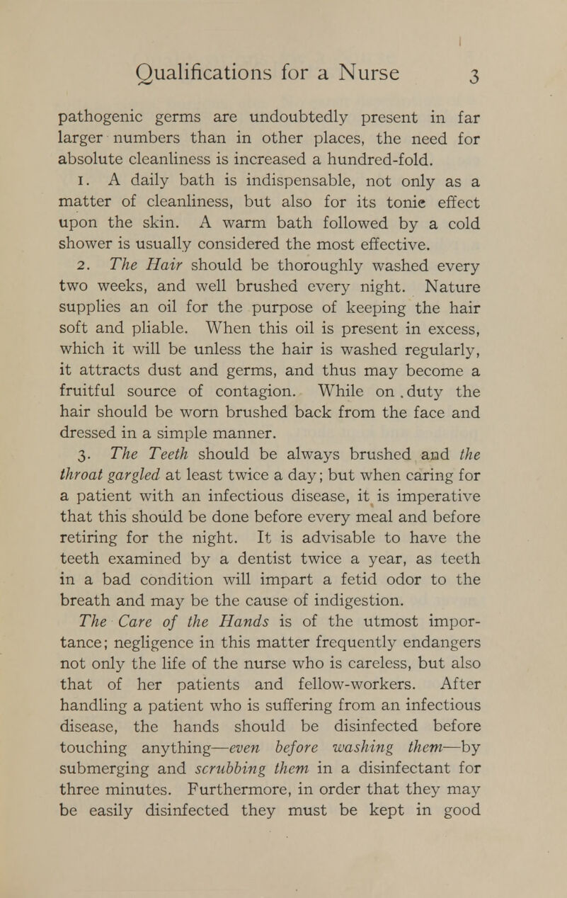 pathogenic germs are undoubtedly present in far larger numbers than in other places, the need for absolute cleanliness is increased a hundred-fold. 1. A daily bath is indispensable, not only as a matter of cleanliness, but also for its tonie effect upon the skin. A warm bath followed by a cold shower is usually considered the most effective. 2. The Hair should be thoroughly washed every two weeks, and well brushed every night. Nature supplies an oil for the purpose of keeping the hair soft and pliable. When this oil is present in excess, which it will be unless the hair is washed regularly, it attracts dust and germs, and thus may become a fruitful source of contagion. While on . duty the hair should be worn brushed back from the face and dressed in a simple manner. 3. The Teeth should be always brushed and the throat gargled at least twice a day; but when caring for a patient with an infectious disease, it is imperative that this should be done before every meal and before retiring for the night. It is advisable to have the teeth examined by a dentist twice a year, as teeth in a bad condition will impart a fetid odor to the breath and may be the cause of indigestion. The Care of the Hands is of the utmost impor- tance; negligence in this matter frequently endangers not only the life of the nurse who is careless, but also that of her patients and fellow-workers. After handling a patient who is suffering from an infectious disease, the hands should be disinfected before touching anything—even before washing them—by submerging and scrubbing them in a disinfectant for three minutes. Furthermore, in order that they may be easily disinfected they must be kept in good