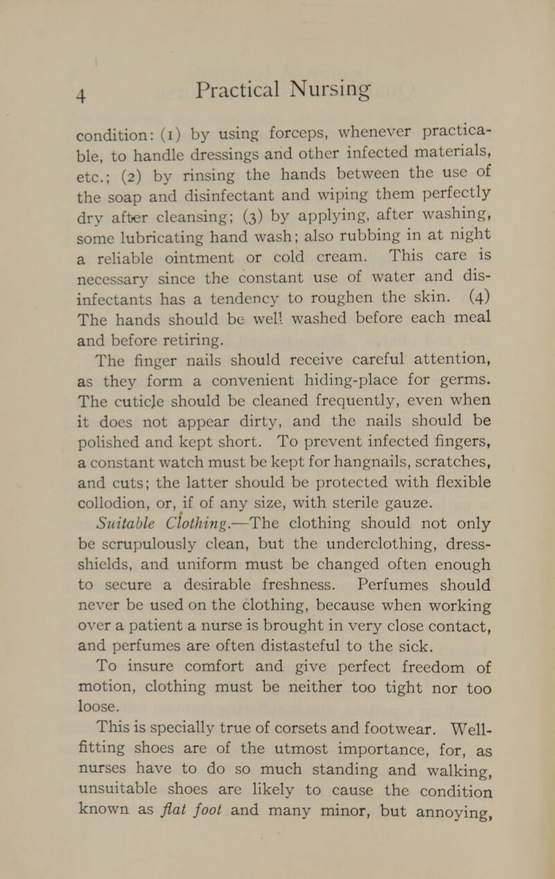 condition: (i) by using forceps, whenever practica- ble, to handle dressings and other infected materials, etc.; (2) by rinsing the hands between the use of the soap and disinfectant and wiping them perfectly dry after cleansing; (3) by applying, after washing, some lubricating hand wash; also rubbing in at night a reliable ointment or cold cream. This care is necessary since the constant use of water and dis- infectants has a tendency to roughen the skin. (4) The hands should be well washed before each meal and before retiring. The finger nails should receive careful attention, as they form a convenient hiding-place for germs. The cuticle should be cleaned frequently, even when it does not appear dirty, and the nails should be polished and kept short. To prevent infected fingers, a constant watch must be kept for hangnails, scratches, and cuts; the latter should be protected with flexible collodion, or, if of any size, with sterile gauze. Suitable Clothing.—The clothing should not only be scrupulously clean, but the underclothing, dress- shields, and uniform must be changed often enough to secure a desirable freshness. Perfumes should never be used on the clothing, because when working over a patient a nurse is brought in very close contact, and perfumes are often distasteful to the sick. To insure comfort and give perfect freedom of motion, clothing must be neither too tight nor too loose. This is specially true of corsets and footwear. Well- fitting shoes are of the utmost importance, for, as nurses have to do so much standing and walking, unsuitable shoes are likely to cause the condition known as flat foot and many minor, but annoying,