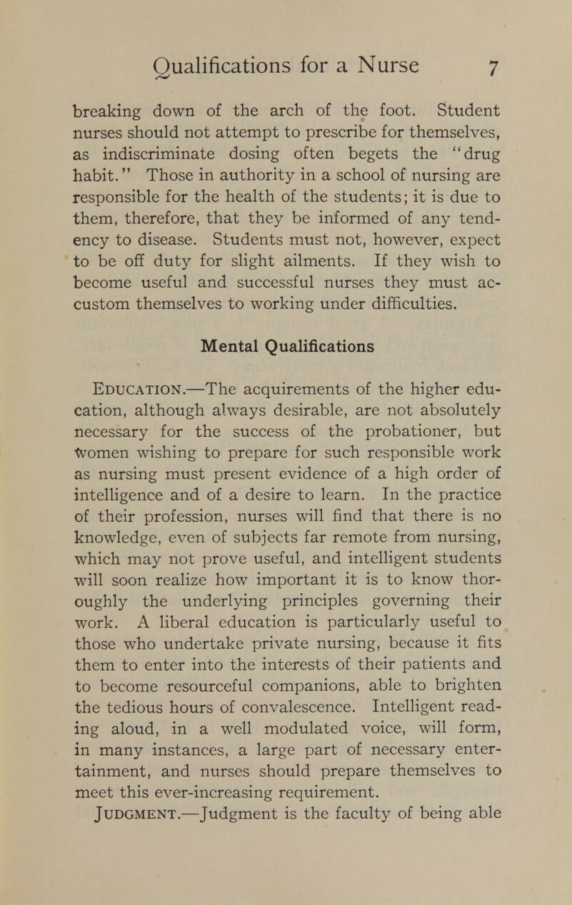 breaking down of the arch of the foot. Student nurses should not attempt to prescribe for themselves, as indiscriminate dosing often begets the drug habit. Those in authority in a school of nursing are responsible for the health of the students; it is due to them, therefore, that they be informed of any tend- ency to disease. Students must not, however, expect to be off duty for slight ailments. If they wish to become useful and successful nurses they must ac- custom themselves to working under difficulties. Mental Qualifications Education.—The acquirements of the higher edu- cation, although always desirable, are not absolutely necessary for the success of the probationer, but Women wishing to prepare for such responsible work as nursing must present evidence of a high order of intelligence and of a desire to learn. In the practice of their profession, nurses will find that there is no knowledge, even of subjects far remote from nursing, which may not prove useful, and intelligent students will soon realize how important it is to know thor- oughly the underlying principles governing their work. A liberal education is particularly useful to those who undertake private nursing, because it fits them to enter into the interests of their patients and to become resourceful companions, able to brighten the tedious hours of convalescence. Intelligent read- ing aloud, in a well modulated voice, will form, in many instances, a large part of necessary enter- tainment, and nurses should prepare themselves to meet this ever-increasing requirement. Judgment.—Judgment is the faculty of being able