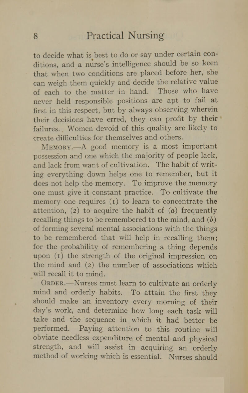 to decide what is^best to do or say under certain con- ditions, and a nurse's intelligence should be so keen that when two conditions are placed before her, she can weigh them quickly and decide the relative value of each to the matter in hand. Those who have never held responsible positions arc apt to fail at first in this respect, but by always observing wherein their decisions have erred, they can profit by their failures. Women devoid of this quality are likely to create difficulties for themselves and others. Memory.—A good memory is a most important possession and one which the majority of people lack, and lack from want of cultivation. The habit of writ- ing everything down helps one to remember, but it does not help the memory. To improve the memory one must give it constant practice. To cultivate the memory one requires (i) to learn to concentrate the attention, (2) to acquire the habit of (a) frequently recalling things to be remembered to the mind, and (b) of forming several mental associations with the things to be remembered that will help in recalling them; for the probability of remembering a thing depends upon (1) the strength of the original impression on the mind and (2) the number of associations which will recall it to mind. Order.—Nurses must learn to cultivate an orderly mind and orderly habits. To attain the first they should make an inventory every morning of their day's work, and determine how long each task will take and the sequence in which it had better be performed. Paying attention to this routine will obviate needless expenditure of mental and physical strength, and will assist in acquiring an orderly method of working which is essential. Nurses should