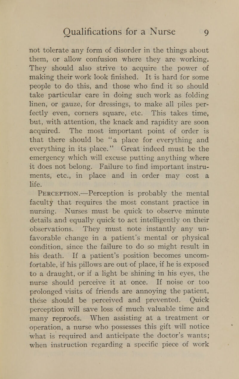 not tolerate any form of disorder in the things about them, or allow confusion where they are working. They should also strive to acquire the power of making their work look finished. It is hard for some people to do this, and those who find it so should take particular care in doing such work as folding linen, or gauze, for dressings, to make all piles per- fectly even, corners square, etc. This takes time, but, with attention, the knack and rapidity are soon acquired. The most important point of order is that there should be a place for everything and everything in its place. Great indeed must be the emergency which will excuse putting anything where it does not belong. Failure to find important instru- ments, etc., in place and in order may cost a life. Perception.-—Perception is probably the mental faculty that requires the most constant practice in nursing. Nurses must be quick to observe minute details and equally quick to act intelligently on their observations. They must note instantly any un- favorable change in a patient's mental or physical condition, since the failure to do so might result in his death. If a patient's position becomes uncom- fortable, if his pillows are out of place, if he is exposed to a draught, or if a light be shining in his eyes, the nurse should perceive it at once. If noise or too prolonged visits of friends are annoying the patient, these should be perceived and prevented. Quick perception will save loss of much valuable time and many reproofs. When assisting at a treatment or operation, a nurse who possesses this gift will notice what is required and anticipate the doctor's wants; when instruction regarding a specific piece of work
