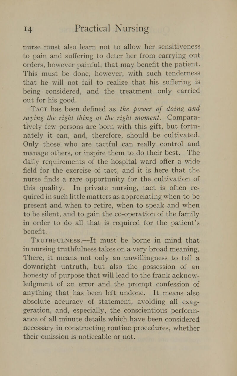 nurse must also learn not to allow her sensitiveness to pain and suffering to deter her from carrying out orders, however painful, that may benefit the patient. This must be done, however, with such tenderness that he will not fail to realize that his suffering is being considered, and the treatment only carried out for his good. Tact has been defined as the power of doing and saying the right thing at the right moment. Compara- tively few persons are born with this gift, but fortu- nately it can, and, therefore, should be cultivated. Only those who are tactful can really control and manage others, or inspire them to do their best. The daily requirements of the hospital ward offer a wide field for the exercise of tact, and it is here that the nurse finds a rare opportunity for the cultivation of this quality. In private nursing, tact is often re- quired in such little matters as appreciating when to be present and when to retire, when to speak and when to be silent, and to gain the co-operation of the family in order to do all that is required for the patient's benefit. Truthfulness.—It must be borne in mind that in nursing truthfulness takes on a very broad meaning. There, it means not only an unwillingness to tell a downright untruth, but also the possession of an honesty of purpose that will lead to the frank acknow- ledgment of an error and the prompt confession of anything that has been left undone. It means also absolute accuracy of statement, avoiding all exag- geration, and, especially, the conscientious perform- ance of all minute details which have been considered necessary in constructing routine procedures, whether their omission is noticeable or not.
