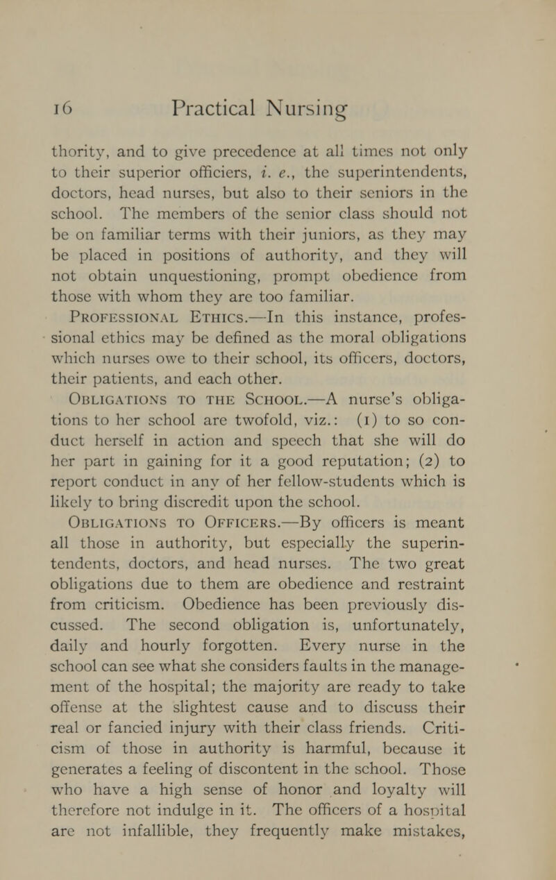 thority, and to give precedence at all times not only to their superior officicrs, i. e., the superintendents, doctors, head nurses, but also to their seniors in the school. The members of the senior class should not be on familiar terms with their juniors, as they may be placed in positions of authority, and they will not obtain unquestioning, prompt obedience from those with whom they are too familiar. Professional Ethics.—In this instance, profes- sional ethics may be denned as the moral obligations which nurses owe to their school, its officers, doctors, their patients, and each other. Obligations to the School.—A nurse's obliga- tions to her school are twofold, viz.: (i) to so con- duct herself in action and speech that she will do her part in gaining for it a good reputation; (2) to report conduct in any of her fellow-students which is likely to bring discredit upon the school. Obligations to Officers.—By officers is meant all those in authority, but especially the superin- tendents, doctors, and head nurses. The two great obligations due to them are obedience and restraint from criticism. Obedience has been previously dis- cussed. The second obligation is, unfortunately, daily and hourly forgotten. Every nurse in the school can see what she considers faults in the manage- ment of the hospital; the majority are ready to take offense at the slightest cause and to discuss their real or fancied injury with their class friends. Criti- cism of those in authority is harmful, because it generates a feeling of discontent in the school. Those who have a high sense of honor and loyalty will therefore not indulge in it. The officers of a hospital are not infallible, they frequently make mistakes,