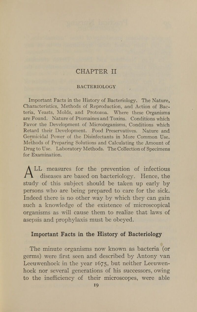 CHAPTER II BACTERIOLOGY Important Facts in the History of Bacteriology. The Nature, Characteristics, Methods of Reproduction, and Action of Bac- teria, Yeasts, Molds, and Protozoa. Where these Organisms are Found. Nature of Ptomaines and Toxins. Conditions which Favor the Development of Microorganisms, Conditions which Retard their Development. Food Preservatives. Nature and Germicidal Power of the Disinfectants in More Common Use. Methods of Preparing Solutions and Calculating the Amount of Drug to Use. Laboratory Methods. The Collection of Specimens for Examination. A LL measures for the prevention of infectious i \ diseases are based on bacteriology. Hence, the study of this subject should be taken up early by persons who are being prepared to care for the sick. Indeed there is no other way by which they can gain such a knowledge of the existence of microscopical organisms as will cause them to realize that laws of asepsis and prophylaxis must be obeyed. Important Facts in the History of Bacteriology The minute organisms now known as bacteria (or germs) were first seen and described by Antony van Leeuwenhoek in the year 1675, but neither Leeuwen- hoek nor several generations of his successors, owing to the inefficiency of their microscopes, were able