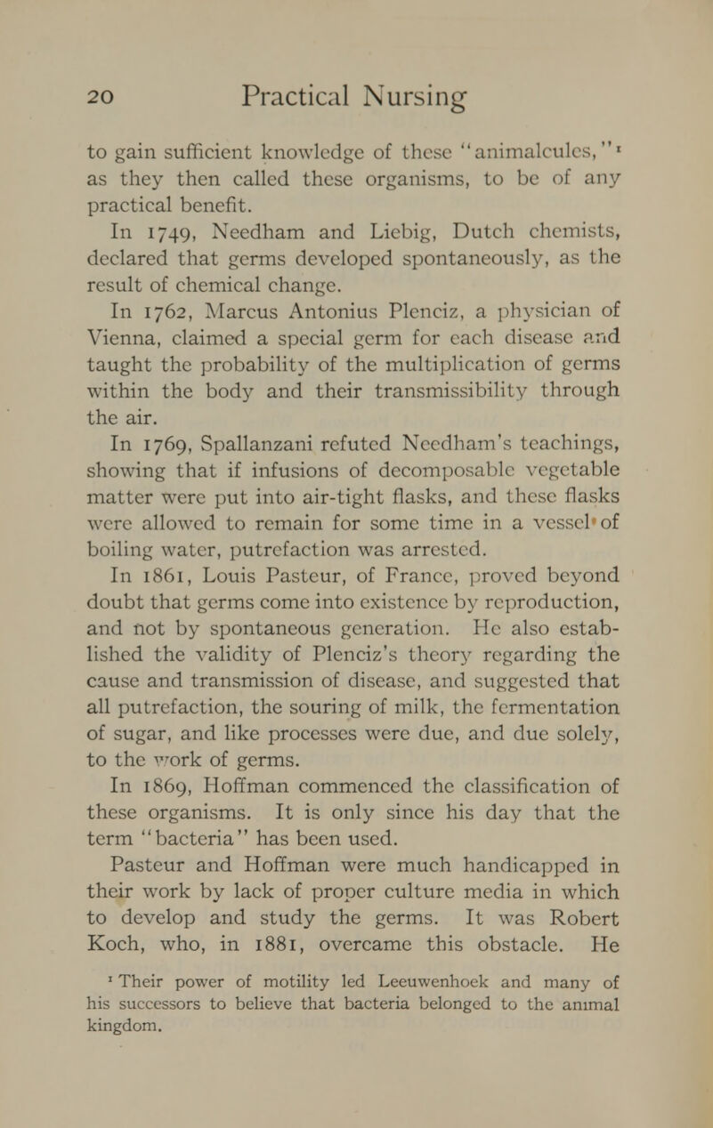 to gain sufficient knowledge of these animalcules,1 as they then called these organisms, to be of any practical benefit. In 1749, Needham and Liebig, Dutch chemists, declared that germs developed spontaneously, as the result of chemical change. In 1762, Marcus Antonius Pleneiz, a physician of Vienna, claimed a special germ for each disease and taught the probability of the multiplication of germs within the body and their transmissibility through the air. In 1769, Spallanzani refuted Needham'S teachings, showing that if infusions of decomposable vegetable matter were put into air-tight flasks, and these flasks were allowed to remain for some time in a vessel'of boiling water, putrefaction was arrested. In 1861, Louis Pasteur, of France, proved beyond doubt that germs come into existence by reproduction, and not by spontaneous generation. He also estab- lished the validity of Plenciz's theory regarding the cause and transmission of disease, and suggested that all putrefaction, the souring of milk, the fermentation of sugar, and like processes were due, and due solely, to the work of germs. In 1869, Hoffman commenced the classification of these organisms. It is only since his day that the term bacteria has been used. Pasteur and Hoffman were much handicapped in their work by lack of proper culture media in which to develop and study the germs. It was Robert Koch, who, in 1881, overcame this obstacle. He 1 Their power of motility led Leeuwenhoek and many of his successors to believe that bacteria belonged to the animal kingdom.