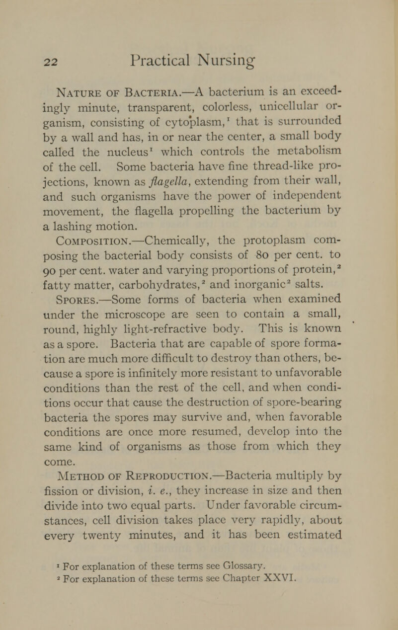 Nature of Bacteria.—A bacterium is an exceed- ingly minute, transparent, colorless, unicellular or- ganism, consisting of cytoplasm,1 that is surrounded by a wall and has, in or near the center, a small body called the nucleus1 which controls the metabolism of the cell. Some bacteria have fine thread-like pro- jections, known as flagella, extending from their wall, and such organisms have the power of independent movement, the flagella propelling the bacterium by a lashing motion. Composition.—Chemically, the protoplasm com- posing the bacterial body consists of 80 per cent, to 90 per cent, water and varying proportions of protein,2 fatty matter, carbohydrates,2 and inorganic2 salts. Spores.—Some forms of bacteria when examined under the microscope are seen to contain a small, round, highly light-refractive body. This is known as a spore. Bacteria that are capable of spore forma- tion are much more difficult to destroy than others, be- cause a spore is infinitely more resistant to unfavorable conditions than the rest of the cell, and when condi- tions occur that cause the destruction of spore-bearing bacteria the spores may survive and, when favorable conditions are once more resumed, develop into the same kind of organisms as those from which they come. Method of Reproduction.—Bacteria multiply by fission or division, i. e., they increase in size and then divide into two equal parts. Under favorable circum- stances, cell division takes place very rapidly, about every twenty minutes, and it has been estimated 1 For explanation of these terms see Glossary. 2 For explanation of these terms see Chapter XXVI.