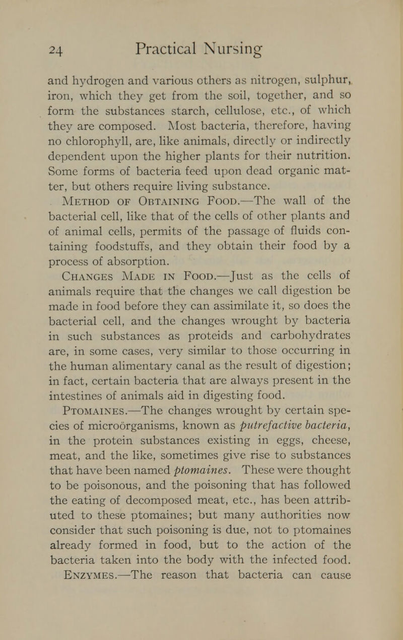 and hydrogen and various others as nitrogen, sulphur, iron, which they get from the soil, together, and so form the substances starch, cellulose, etc., of which they are composed. Most bacteria, therefore, having no chlorophyll, are, like animals, directly or indirectly dependent upon the higher plants for their nutrition. Some forms of bacteria feed upon dead organic mat- ter, but others require living substance. Method of Obtaining Food.—The wall of the bacterial cell, like that of the cells of other plants and of animal cells, permits of the passage of fluids con- taining foodstuffs, and they obtain their food by a process of absorption. Changes Made in Food.—Just as the cells of animals require that the changes we call digestion be made in food before they can assimilate it, so does the bacterial cell, and the changes wrought by bacteria in such substances as proteids and carbohydrates are, in some cases, very similar to tho.se occurring in the human alimentary canal as the result of digestion; in fact, certain bacteria that are always present in the intestines of animals aid in digesting food. Ptomaines.—The changes wrought by certain spe- cies of microorganisms, known as putrefactive bacteria, in the protein substances existing in eggs, cheese, meat, and the like, sometimes give rise to substances that have been named ptomaines. These were thought to be poisonous, and the poisoning that has followed the eating of decomposed meat, etc., has been attrib- uted to these ptomaines; but many authorities now consider that such poisoning is due, not to ptomaines already formed in food, but to the action of the bacteria taken into the body with the infected food. Enzymes.—-The reason that bacteria can cause