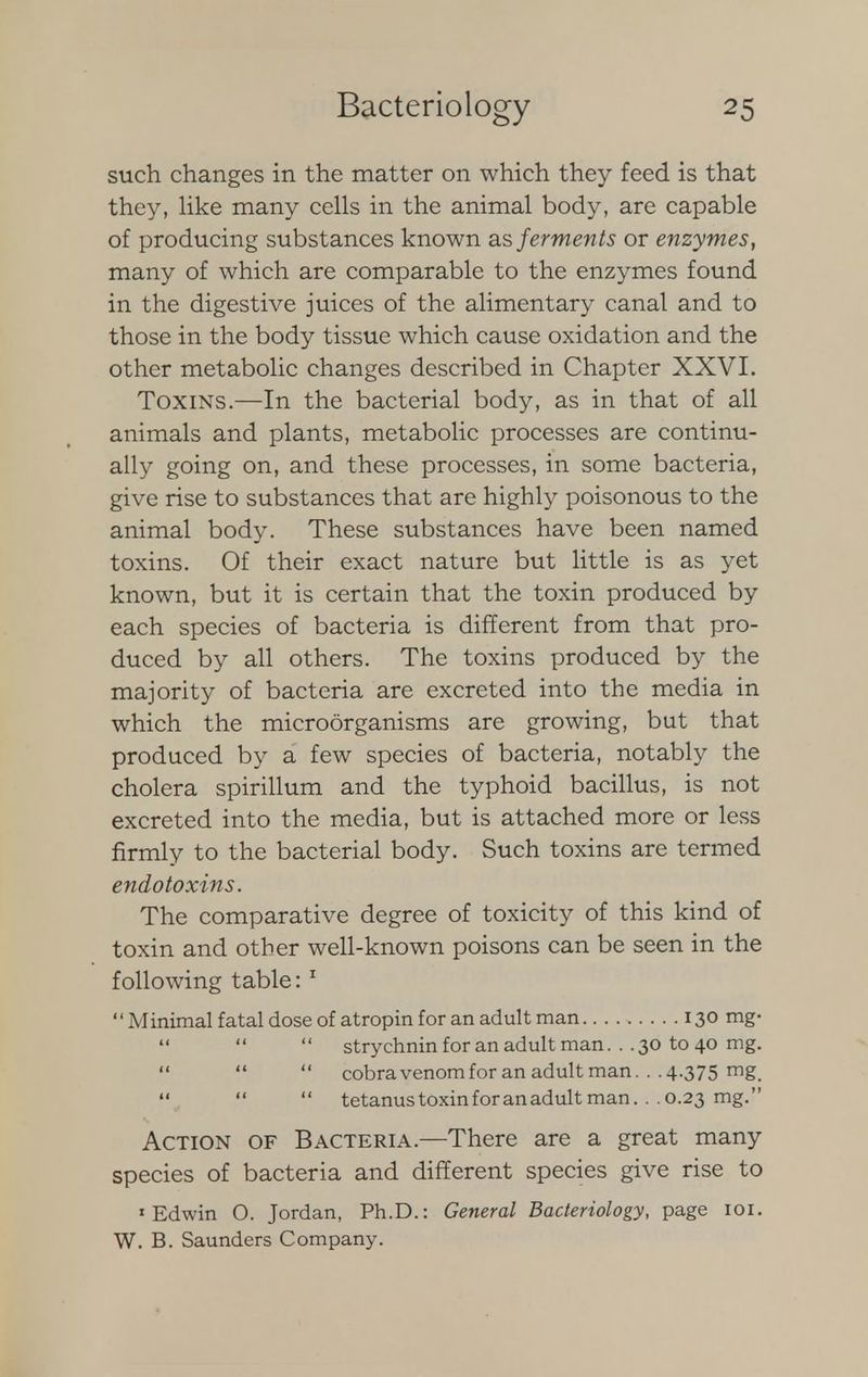 such changes in the matter on which they feed is that they, like many cells in the animal body, are capable of producing substances known as ferments or enzymes, many of which are comparable to the enzymes found in the digestive juices of the alimentary canal and to those in the body tissue which cause oxidation and the other metabolic changes described in Chapter XXVI. Toxins.—In the bacterial body, as in that of all animals and plants, metabolic processes are continu- ally going on, and these processes, in some bacteria, give rise to substances that are highly poisonous to the animal body. These substances have been named toxins. Of their exact nature but little is as yet known, but it is certain that the toxin produced by each species of bacteria is different from that pro- duced by all others. The toxins produced by the majority of bacteria are excreted into the media in which the microorganisms are growing, but that produced by a few species of bacteria, notably the cholera spirillum and the typhoid bacillus, is not excreted into the media, but is attached more or less firmly to the bacterial body. Such toxins are termed endotoxins. The comparative degree of toxicity of this kind of toxin and other well-known poisons can be seen in the following table:1 Minimal fatal dose of atropin for an adult man 130 mg-   strychnin for an adult man. . .30 to 40 mg.    cobravenom for an adult man. . .4.375 mg,    tetanus toxin for an adult man. . .0.23 mg. Action of Bacteria.—There are a great many species of bacteria and different species give rise to 'Edwin O. Jordan, Ph.D.: General Bacteriology, page 101. W. B. Saunders Company.