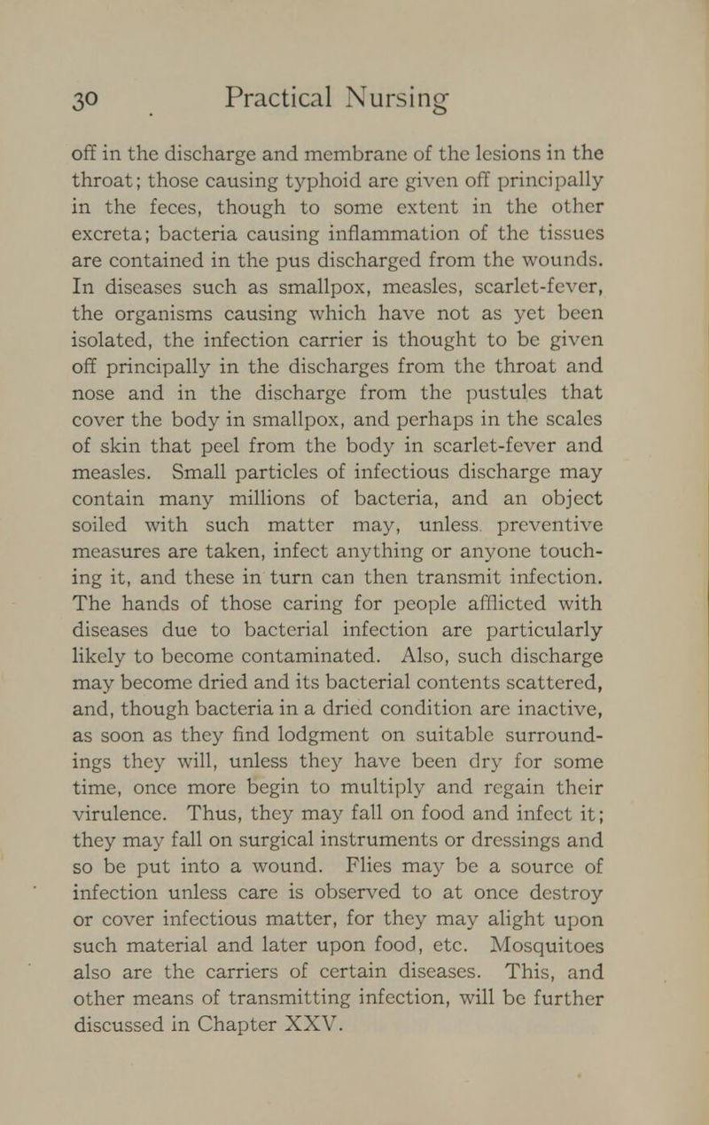 off in the discharge and membrane of the lesions in the throat; those causing typhoid are given off principally in the feces, though to some extent in the other excreta; bacteria causing inflammation of the tissues are contained in the pus discharged from the wounds. In diseases such as smallpox, measles, scarlet-fever, the organisms causing which have not as yet been isolated, the infection carrier is thought to be given off principally in the discharges from the throat and nose and in the discharge from the pustules that cover the body in smallpox, and perhaps in the scales of skin that peel from the body in scarlet-fever and measles. Small particles of infectious discharge may contain many millions of bacteria, and an object soiled with such matter may, unless, preventive measures are taken, infect anything or anyone touch- ing it, and these in turn can then transmit infection. The hands of those caring for people afflicted with diseases due to bacterial infection are particularly likely to become contaminated. Also, such discharge may become dried and its bacterial contents scattered, and, though bacteria in a dried condition arc inactive, as soon as they find lodgment on suitable surround- ings they will, unless they have been dry for some time, once more begin to multiply and regain their virulence. Thus, they may fall on food and infect it; they may fall on surgical instruments or dressings and so be put into a wound. Flies may be a source of infection unless care is observed to at once destroy or cover infectious matter, for they may alight upon such material and later upon food, etc. Mosquitoes also are the carriers of certain diseases. This, and other means of transmitting infection, will be further discussed in Chapter XXV.