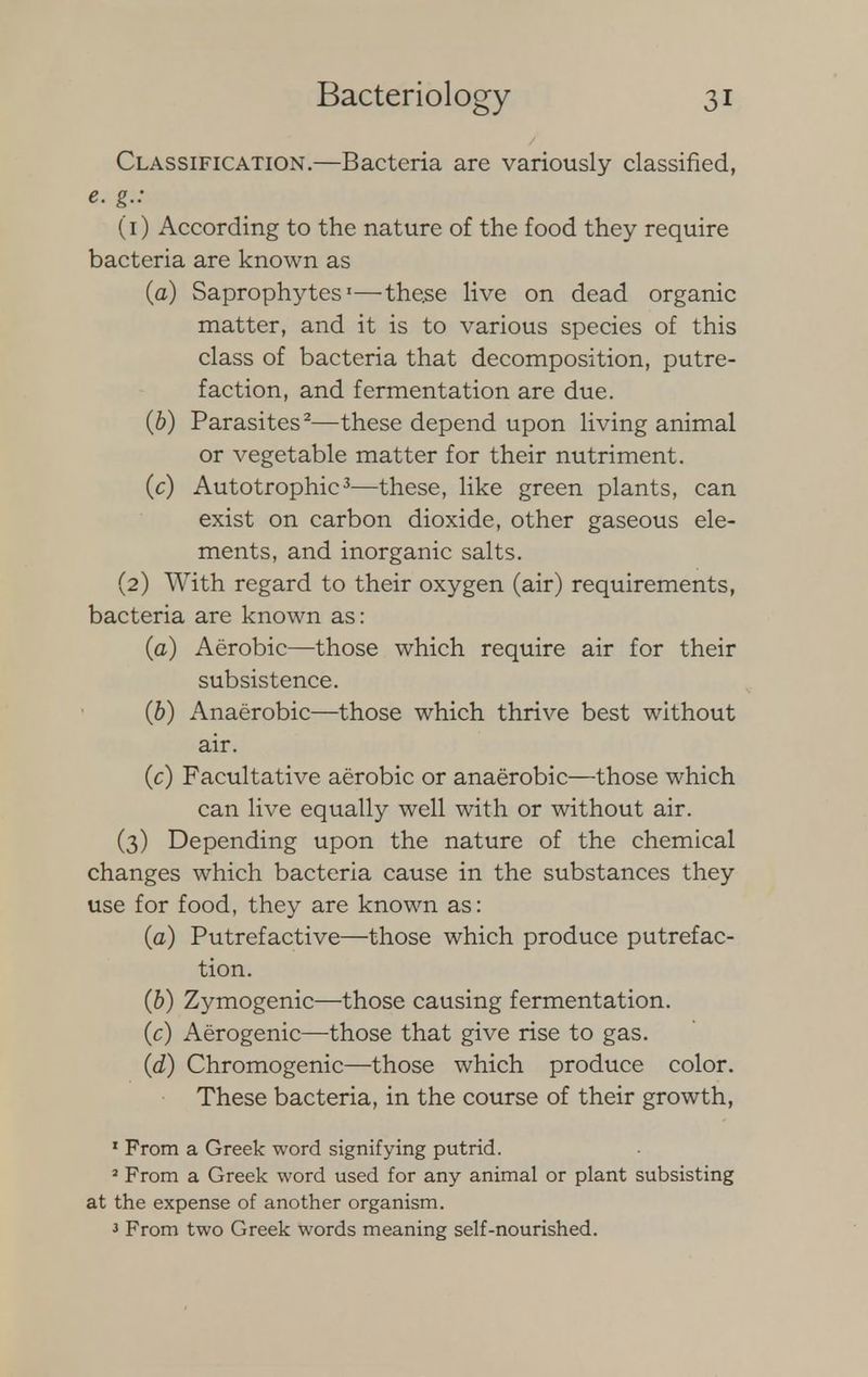Classification.—Bacteria are variously classified, e. g.: (1) According to the nature of the food they require bacteria are known as (a) Saprophytes1—these live on dead organic matter, and it is to various species of this class of bacteria that decomposition, putre- faction, and fermentation are due. (b) Parasites2—these depend upon living animal or vegetable matter for their nutriment. (c) Autotrophic3—these, like green plants, can exist on carbon dioxide, other gaseous ele- ments, and inorganic salts. (2) With regard to their oxygen (air) requirements, bacteria are known as: (a) Aerobic—those which require air for their subsistence. (b) Anaerobic—those which thrive best without air. (c) Facultative aerobic or anaerobic—those which can live equally well with or without air. (3) Depending upon the nature of the chemical changes which bacteria cause in the substances they use for food, they are known as: (a) Putrefactive—those which produce putrefac- tion. (b) Zymogenic—those causing fermentation. (c) Aerogenic—those that give rise to gas. (d) Chromogenic—those which produce color. These bacteria, in the course of their growth, 1 From a Greek word signifying putrid. 2 From a Greek word used for any animal or plant subsisting at the expense of another organism. J From two Greek words meaning self-nourished.