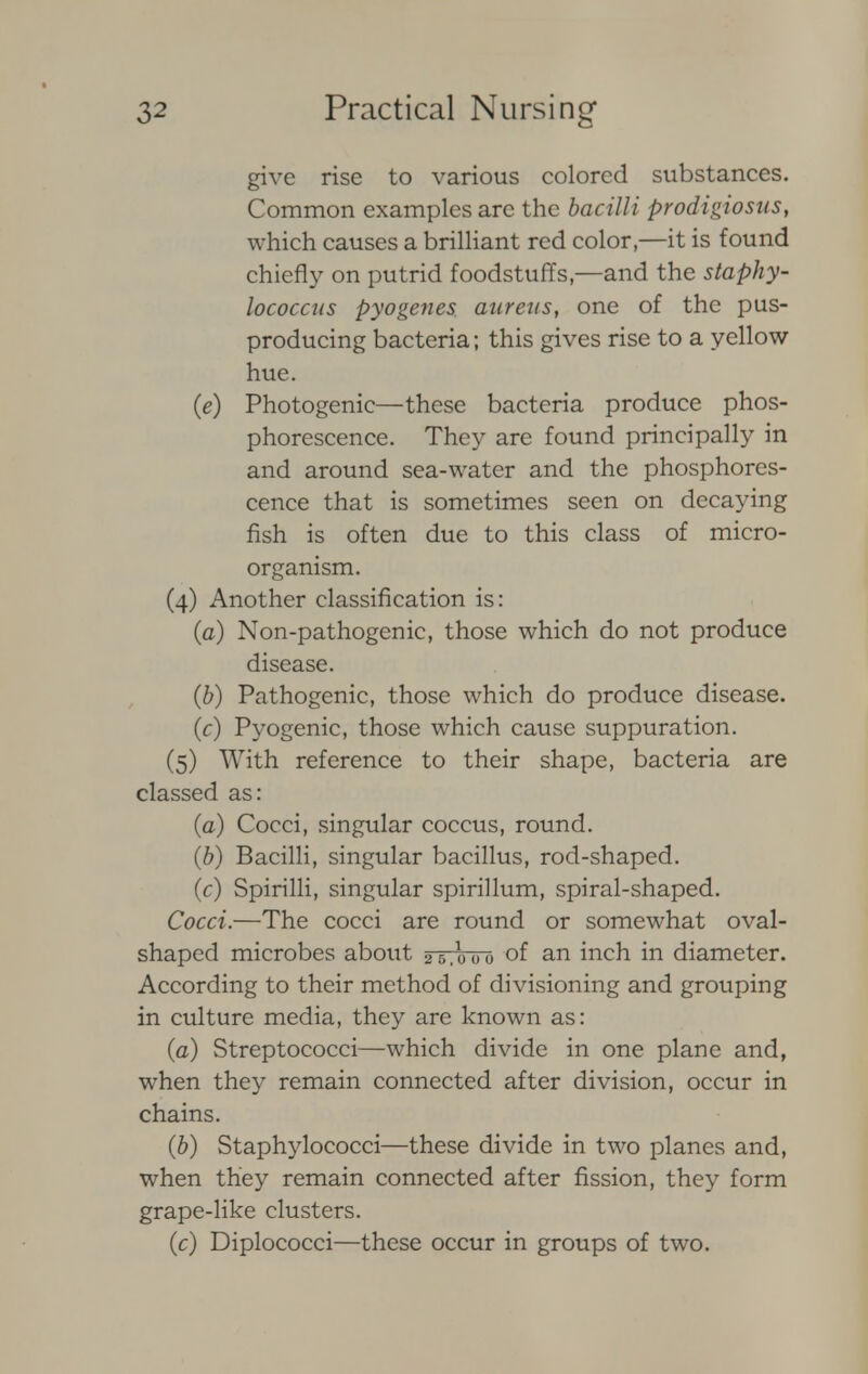 give rise to various colored substances. Common examples arc the bacilli prodigiosus, which causes a brilliant red color,—it is found chiefly on putrid foodstuffs,—and the staphy- lococcus pyogenes, aureus, one of the pus- producing bacteria; this gives rise to a yellow- hue. (e) Photogenic—these bacteria produce phos- phorescence. They are found principally in and around sea-water and the phosphores- cence that is sometimes seen on decaying fish is often due to this class of micro- organism. (4) Another classification is: (a) Non-pathogenic, those which do not produce disease. (b) Pathogenic, those which do produce disease. (f) Pyogenic, those which cause suppuration. (5) With reference to their shape, bacteria are classed as: (a) Cocci, singular coccus, round. (b) Bacilli, singular bacillus, rod-shaped. (c) Spirilli, singular spirillum, spiral-shaped. Cocci.—The cocci are round or somewhat oval- shaped microbes about 25,ouo of an inch in diameter. According to their method of divisioning and grouping in culture media, they are known as: (a) Streptococci—which divide in one plane and, when they remain connected after division, occur in chains. (b) Staphylococci—these divide in two planes and, when they remain connected after fission, they form grape-like clusters. (c) Diplococci—these occur in groups of two.