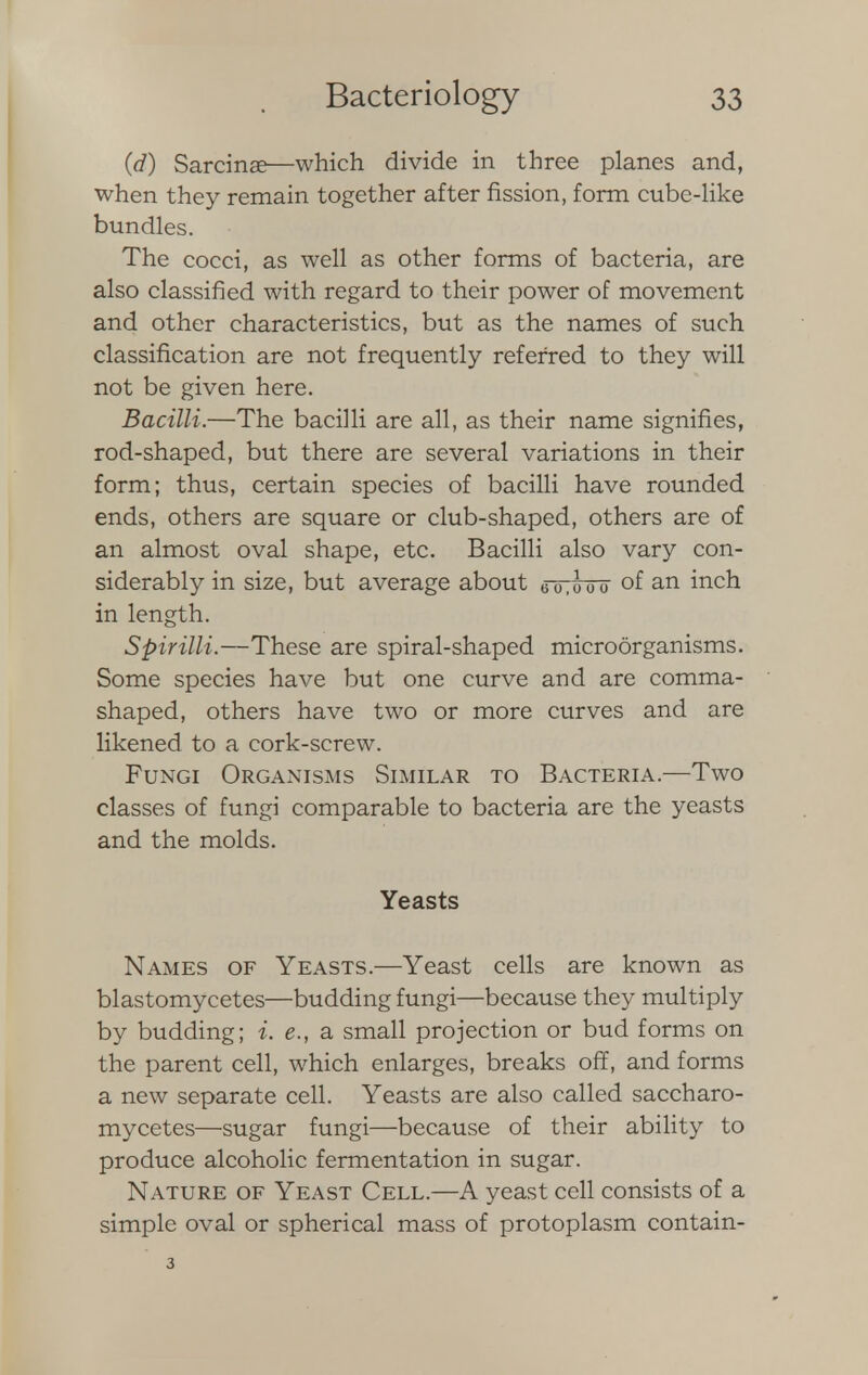 (d) Sarcinae—which divide in three planes and, when they remain together after fission, form cube-like bundles. The cocci, as well as other forms of bacteria, are also classified with regard to their power of movement and other characteristics, but as the names of such classification are not frequently referred to they will not be given here. Bacilli.—The bacilli are all, as their name signifies, rod-shaped, but there are several variations in their form; thus, certain species of bacilli have rounded ends, others are square or club-shaped, others are of an almost oval shape, etc. Bacilli also vary con- siderably in size, but average about 00,000 of an inch in length. Spirilli.—These are spiral-shaped microorganisms. Some species have but one curve and are comma- shaped, others have two or more curves and are likened to a cork-screw. Fungi Organisms Similar to Bacteria.—Two classes of fungi comparable to bacteria are the yeasts and the molds. Yeasts Names of Yeasts.—Yeast cells are known as blastomycetes—budding fungi—because they multiply by budding; i. e., a small projection or bud forms on the parent cell, which enlarges, breaks off, and forms a new separate cell. Yeasts are also called saccharo- mycetes—sugar fungi—because of their ability to produce alcoholic fermentation in sugar. Nature of Yeast Cell.—A yeast cell consists of a simple oval or spherical mass of protoplasm contain-