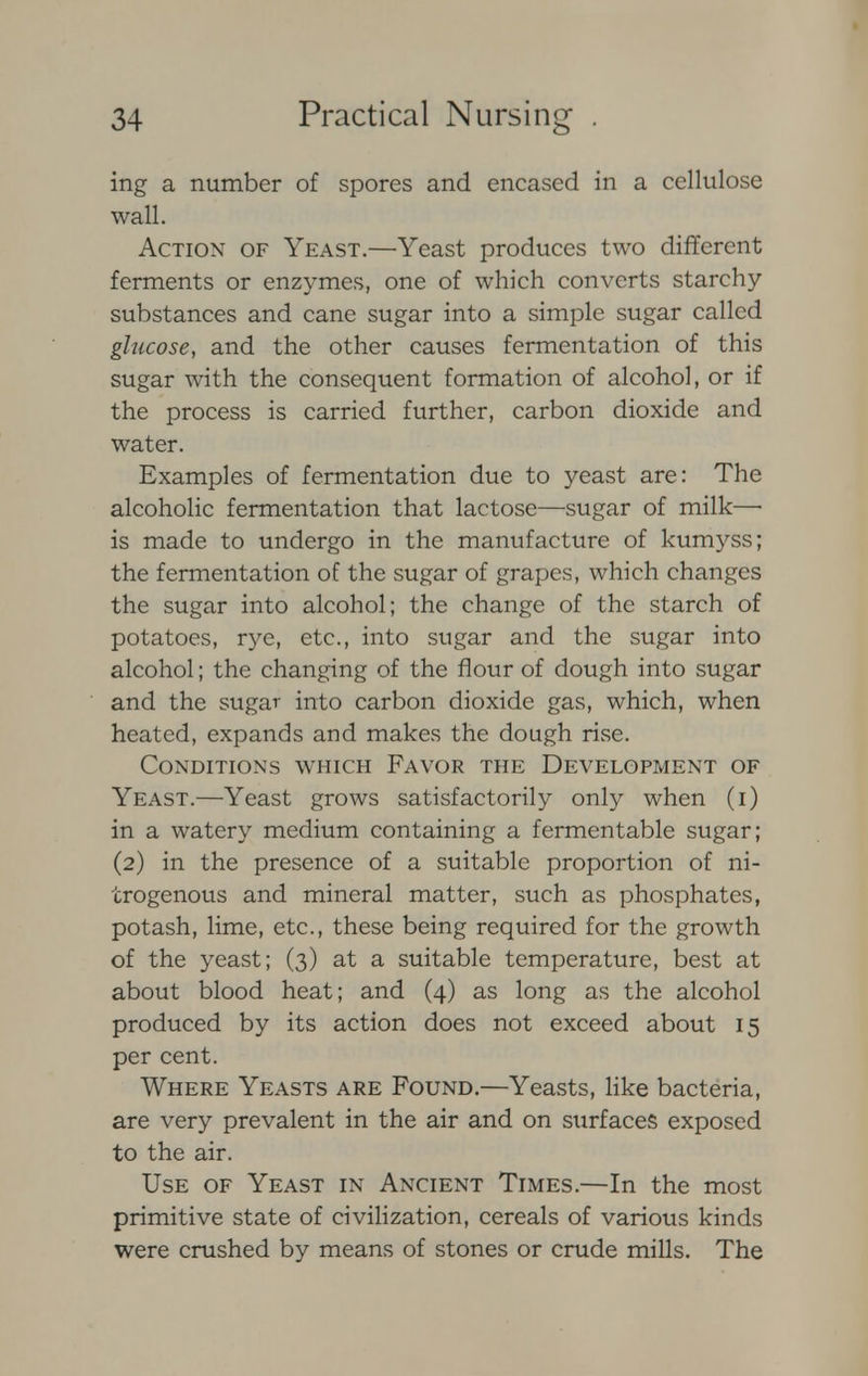 ing a number of spores and encased in a cellulose wall. Action of Yeast.—Yeast produces two different ferments or enzymes, one of which converts starchy substances and cane sugar into a simple sugar called glucose, and the other causes fermentation of this sugar with the consequent formation of alcohol, or if the process is carried further, carbon dioxide and water. Examples of fermentation due to yeast are: The alcoholic fermentation that lactose—sugar of milk—• is made to undergo in the manufacture of kumyss; the fermentation of the sugar of grapes, which changes the sugar into alcohol; the change of the starch of potatoes, rye, etc., into sugar and the sugar into alcohol; the changing of the flour of dough into sugar and the sugar into carbon dioxide gas, which, when heated, expands and makes the dough rise. Conditions which Favor the Development of Yeast.—Yeast grows satisfactorily only when (i) in a watery medium containing a fermentable sugar; (2) in the presence of a suitable proportion of ni- trogenous and mineral matter, such as phosphates, potash, lime, etc., these being required for the growth of the yeast; (3) at a suitable temperature, best at about blood heat; and (4) as long as the alcohol produced by its action does not exceed about 15 per cent. Where Yeasts are Found.—Yeasts, like bacteria, are very prevalent in the air and on surfaces exposed to the air. Use of Yeast in Ancient Times.—In the most primitive state of civilization, cereals of various kinds were crushed by means of stones or crude mills. The