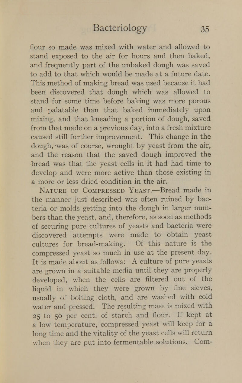 flour so made was mixed with water and allowed to stand exposed to the air for hours and then baked, and frequently part of the unbaked dough was saved to add to that which would be made at a future date. This method of making bread was used because it had been discovered that dough which was allowed to stand for some time before baking was more porous and palatable than that baked immediately upon mixing, and that kneading a portion of dough, saved from that made on a previous day, into a fresh mixture caused still further improvement. This change in the dough,-was of course, wrought by yeast from the air, and the reason that the saved dough improved the bread was that the yeast cells in it had had time to develop and were more active than those existing in a more or less dried condition in the air. Nature of Compressed Yeast.—Bread made in the manner just described was often ruined by bac- teria or molds getting into the dough in larger num- bers than the yeast, and, therefore, as soon as methods of securing pure cultures of yeasts and bacteria were discovered attempts were made to obtain yeast cultures for bread-making. Of this nature is the compressed yeast so much in use at the present day. It is made about as follows: A culture of pure yeasts are grown in a suitable media until they are properly developed, when the cells are filtered out of the liquid in which they were grown by fine sieves, usually of bolting cloth, and are washed with cold water and pressed. The resulting mass is mixed with 25 to 50 per cent, of starch and flour. If kept at a low temperature, compressed yeast will keep for a long time and the vitality of the yeast cells will return when they are put into fermentable solutions. Com-