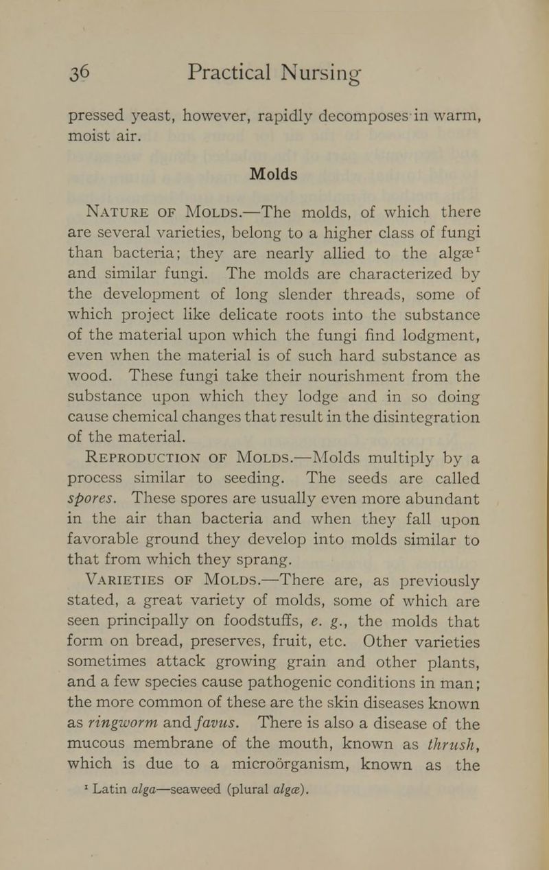 pressed yeast, however, rapidly decomposes in warm, moist air. Molds Nature of Molds.—The molds, of which there are several varieties, belong to a higher class of fungi than bacteria; they are nearly allied to the algae1 and similar fungi. The molds are characterized by the development of long slender threads, some of which project like delicate roots into the substance of the material upon which the fungi find lodgment, even when the material is of such hard substance as wood. These fungi take their nourishment from the substance upon which they lodge and in so doing cause chemical changes that result in the disintegration of the material. Reproduction of Molds.—Molds multiply by a process similar to seeding. The seeds are called spores. These spores are usually even more abundant in the air than bacteria and when they fall upon favorable ground they develop into molds similar to that from which they sprang. Varieties of Molds.—There are, as previously stated, a great variety of molds, some of which are seen principally on foodstuffs, e. g., the molds that form on bread, preserves, fruit, etc. Other varieties sometimes attack growing grain and other plants, and a few species cause pathogenic conditions in man; the more common of these are the skin diseases known as ringworm and favus. There is also a disease of the mucous membrane of the mouth, known as thrush, which is due to a microorganism, known as the 1 Latin alga—seaweed (plural algae).