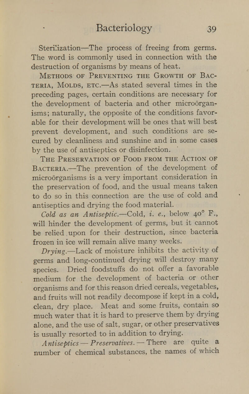 Sterilization—The process of freeing from germs. The word is commonly used in connection with the destruction of organisms by means of heat. Methods of Preventing the Growth of Bac- teria, Molds, etc.—As stated several times in the preceding pages, certain conditions are necessary for the development of bacteria and other microorgan- isms; naturally, the opposite of the conditions favor- able for their development will be ones that will best prevent development, and such conditions are se- cured by cleanliness and sunshine and in some cases by the use of antiseptics or disinfection. The Preservation of Food from the Action of Bacteria.—The prevention of the development of microorganisms is a very important consideration in the preservation of food, and the usual means taken to do so in this connection are the use of cold and antiseptics and drying the food material. Cold as an Antiseptic.—Cold, i. e., below 400 P., will hinder the development of germs, but it cannot be relied upon for their destruction, since bacteria frozen in ice will remain alive many weeks. Drying.—Lack of moisture inhibits the activity of germs and long-continued drying will destroy many species. Dried foodstuffs do not offer a favorable medium for the development of bacteria or other organisms and for this reason dried cereals, vegetables, and fruits will not readily decompose if kept in a cold, clean, dry place. Meat and some fruits, contain so much water that it is hard to preserve them by drying alone, and the use of salt, sugar, or other preservatives is usually resorted to in addition to drying. Antiseptics — Preservatives. — There are quite a number of chemical substances, the names of which