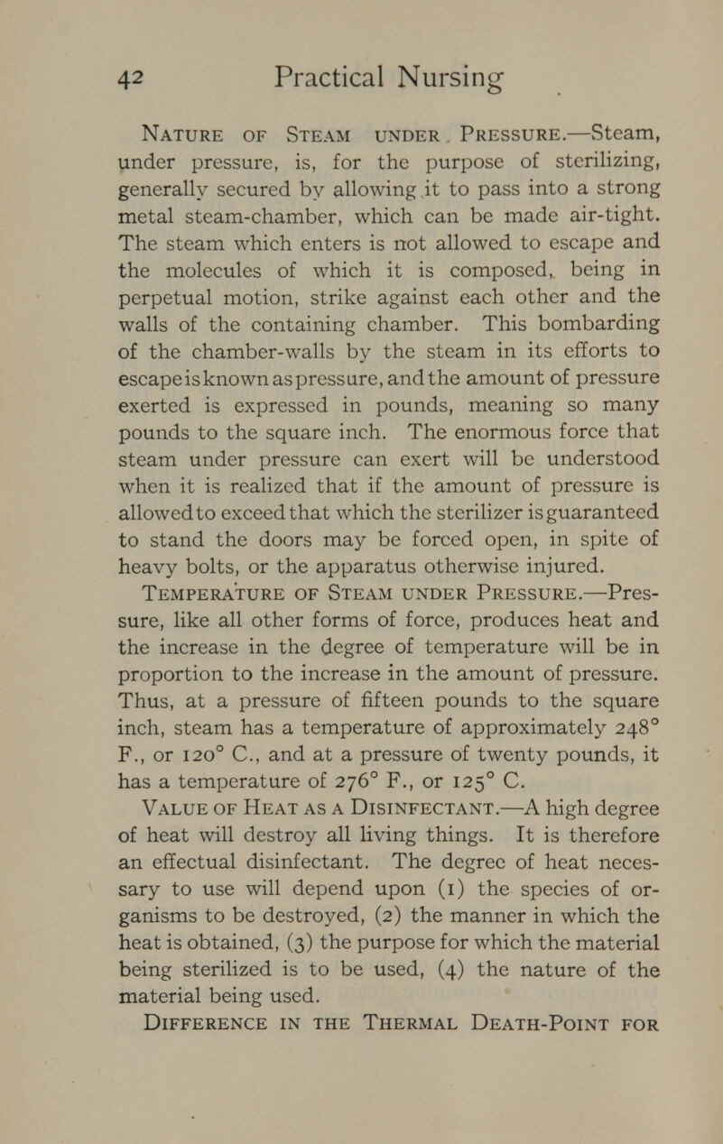 Nature of Steam under Pressure.—Steam, under pressure, is, for the purpose of sterilizing, generally secured by allowing.it to pass into a strong metal steam-chamber, which can be made air-tight. The steam which enters is not allowed to escape and the molecules of which it is composed, being in perpetual motion, strike against each other and the walls of the containing chamber. This bombarding of the chamber-walls by the steam in its efforts to escape is known as pressure, and the amount of pressure exerted is expressed in pounds, meaning so many pounds to the square inch. The enormous force that steam under pressure can exert will be understood when it is realized that if the amount of pressure is allowed to exceed that which the sterilizer is guaranteed to stand the doors may be forced open, in spite of heavy bolts, or the apparatus otherwise injured. Temperature of Steam under Pressure.—Pres- sure, like all other forms of force, produces heat and the increase in the degree of temperature will be in proportion to the increase in the amount of pressure. Thus, at a pressure of fifteen pounds to the square inch, steam has a temperature of approximately 248° F., or 1200 C, and at a pressure of twenty pounds, it has a temperature of 2760 F., or 1250 C. Value of Heat as a Disinfectant.—A high degree of heat will destroy all living things. It is therefore an effectual disinfectant. The degree of heat neces- sary to use will depend upon (1) the species of or- ganisms to be destroyed, (2) the manner in which the heat is obtained, (3) the purpose for which the material being sterilized is to be used, (4) the nature of the material being used. Difference in the Thermal Death-Point for