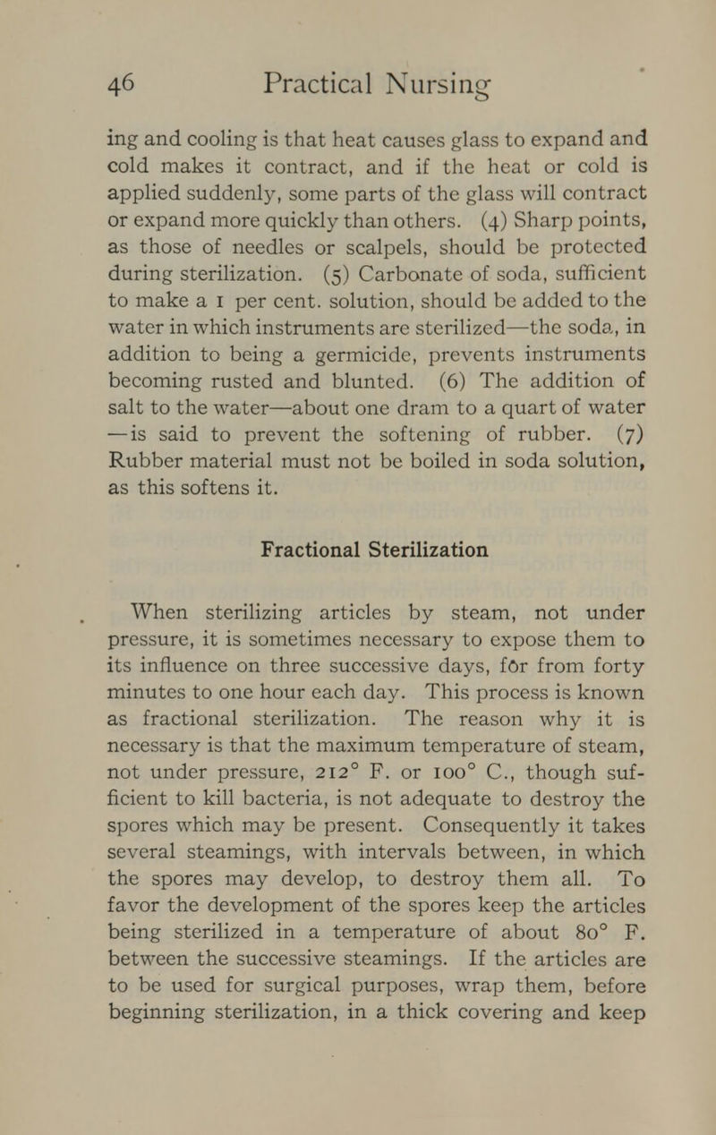 ing and cooling is that heat causes glass to expand and cold makes it contract, and if the heat or cold is applied suddenly, some parts of the glass will contract or expand more quickly than others. (4) Sharp points, as those of needles or scalpels, should be protected during sterilization. (5) Carbonate of soda, sufficient to make a 1 per cent, solution, should be added to the water in which instruments are sterilized—the soda, in addition to being a germicide, prevents instruments becoming rusted and blunted. (6) The addition of salt to the water—about one dram to a quart of water —is said to prevent the softening of rubber. (7) Rubber material must not be boiled in soda solution, as this softens it. Fractional Sterilization When sterilizing articles by steam, not under pressure, it is sometimes necessary to expose them to its influence on three successive days, for from forty minutes to one hour each day. This process is known as fractional sterilization. The reason why it is necessary is that the maximum temperature of steam, not under pressure, 2120 F. or ioo° C, though suf- ficient to kill bacteria, is not adequate to destroy the spores which may be present. Consequently it takes several steamings, with intervals between, in which the spores may develop, to destroy them all. To favor the development of the spores keep the articles being sterilized in a temperature of about 8o° F. between the successive steamings. If the articles are to be used for surgical purposes, wrap them, before beginning sterilization, in a thick covering and keep