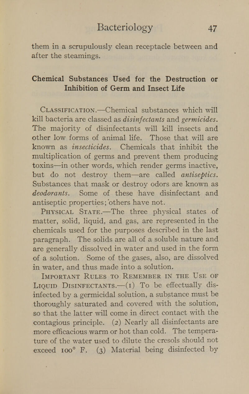 them in a scrupulously clean receptacle between and after the steamings. Chemical Substances Used for the Destruction or Inhibition of Germ and Insect Life Classification.—Chemical substances which will kill bacteria are classed as disinfectants and germicides. The majority of disinfectants will kill insects and other low forms of animal life. Those that will are known as insecticides. Chemicals that inhibit the multiplication of germs and prevent them producing toxins—in other words, which render germs inactive, but do not destroy them—are called antiseptics. Substances that mask or destroy odors are known as deodorants. Some of these have disinfectant and antiseptic properties;'others have not. Physical State.—The three physical states of matter, solid, liquid, and gas, are represented in the chemicals used for the purposes described in the last paragraph. The solids are all of a soluble nature and are generally dissolved in water and used in the form of a solution. Some of the gases, also, are dissolved in water, and thus made into a solution. Important Rules to Remember in the Use of Liquid Disinfectants.—(i) To be effectually dis- infected by a germicidal solution, a substance must be thoroughly saturated and covered with the solution, so that the latter will come in direct contact with the contagious principle. (2) Nearly all disinfectants are more efficacious warm or hot than cold. The tempera- ture of the water used to dilute the cresols should not exceed ioo° F. (3) Material being disinfected by