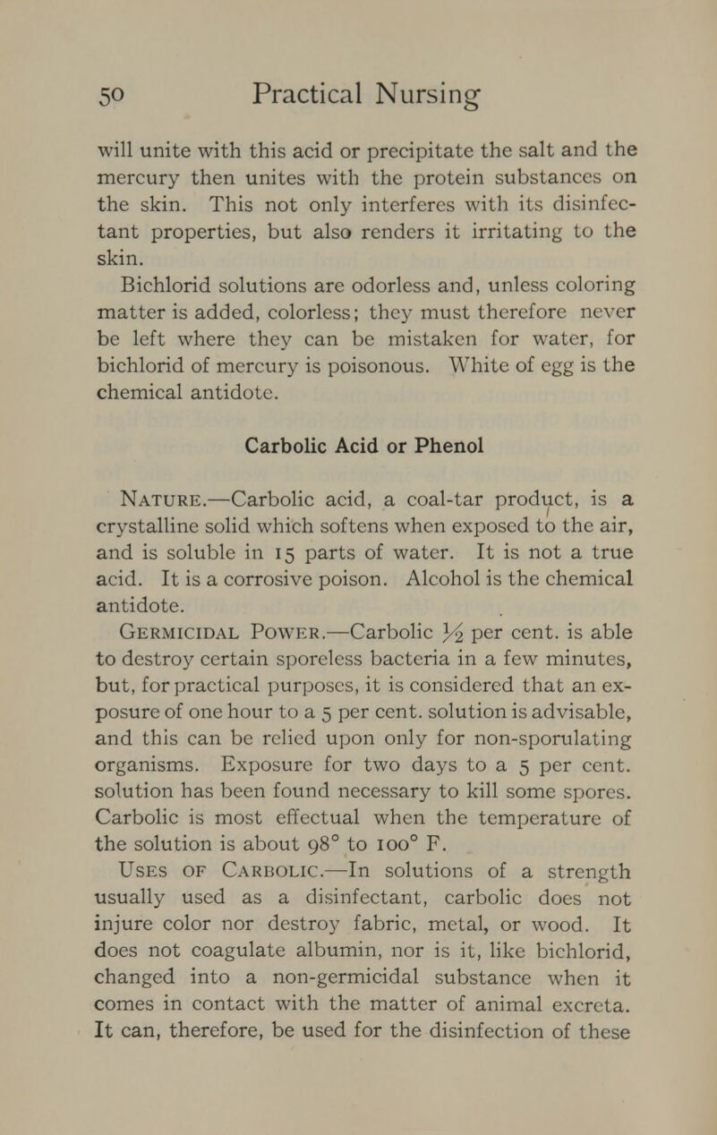 will unite with this acid or precipitate the salt and the mercury then unites with the protein substances on the skin. This not only interferes with its disinfec- tant properties, but also renders it irritating to the skin. Bichlorid solutions are odorless and, unless coloring matter is added, colorless; they must therefore never be left where they can be mistaken for water, for bichlorid of mercury is poisonous. White of egg is the chemical antidote. Carbolic Acid or Phenol Nature.—Carbolic acid, a coal-tar product, is a crystalline solid which softens when exposed to the air, and is soluble in 15 parts of water. It is not a true acid. It is a corrosive poison. Alcohol is the chemical antidote. Germicidal Power.—Carbolic Yi per cent, is able to destroy certain sporeless bacteria in a few minutes, but, for practical purposes, it is considered that an ex- posure of one hour to a 5 per cent, solution is advisable, and this can be relied upon only for non-sporulating organisms. Exposure for two days to a 5 per cent, solution has been found necessary to kill some spores. Carbolic is most effectual when the temperature of the solution is about 980 to ioo° F. Uses of Carbolic.—In solutions of a strength usually used as a disinfectant, carbolic does not injure color nor destroy fabric, metal, or wood. It does not coagulate albumin, nor is it, like bichlorid, changed into a non-germicidal substance when it comes in contact with the matter of animal excreta. It can, therefore, be used for the disinfection of these