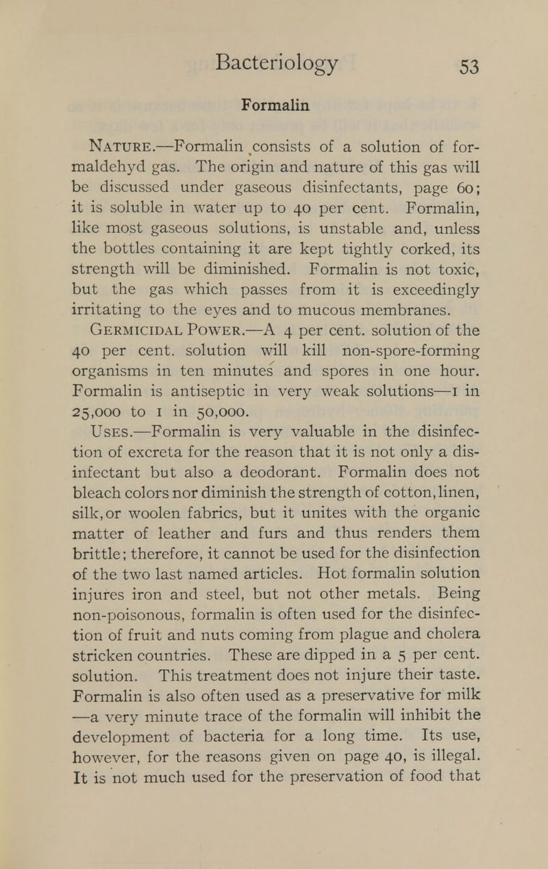Formalin Nature.—Formalin consists of a solution of for- maldehyd gas. The origin and nature of this gas will be discussed under gaseous disinfectants, page 60; it is soluble in water up to 40 per cent. Formalin, like most gaseous solutions, is unstable and, unless the bottles containing it are kept tightly corked, its strength will be diminished. Formalin is not toxic, but the gas which passes from it is exceedingly irritating to the eyes and to mucous membranes. Germicidal Power.—A 4 per cent, solution of the 40 per cent, solution will kill non-spore-forming organisms in ten minutes and spores in one hour. Formalin is antiseptic in very weak solutions—1 in 25,000 to 1 in 50,000. Uses.—Formalin is very valuable in the disinfec- tion of excreta for the reason that it is not only a dis- infectant but also a deodorant. Formalin does not bleach colors nor diminish the strength of cotton, linen, silk, or woolen fabrics, but it unites with the organic matter of leather and furs and thus renders them brittle; therefore, it cannot be used for the disinfection of the two last named articles. Hot formalin solution injures iron and steel, but not other metals. Being non-poisonous, formalin is often used for the disinfec- tion of fruit and nuts coming from plague and cholera stricken countries. These are dipped in a 5 per cent, solution. This treatment does not injure their taste. Formalin is also often used as a preservative for milk —a very minute trace of the formalin will inhibit the development of bacteria for a long time. Its use, however, for the reasons given on page 40, is illegal. It is not much used for the preservation of food that