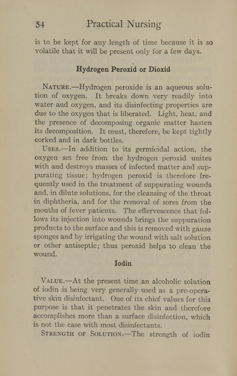 is to be kept for any length of time because it is so volatile that it will be present only for a few days. Hydrogen Peroxid or Dioxid Nature.—Hydrogen peroxide is an aqueous solu- tion of oxygen. It breaks down very readily into water and oxygen, and its disinfecting properties are due to the oxygen that is liberated. Light, heat, and the presence of decomposing organic matter hasten its decomposition. It must, therefore, be kept tightly corked and in dark bottles. Uses.—In addition to its germicidal action, the oxygen set free from the hydrogen peroxid unites with and destroys masses of infected matter and sup- purating tissue; hydrogen peroxid is therefore fre- quently used in the treatment of suppurating wounds and, in dilute solutions, for the cleansing of the throat in diphtheria, and for the removal of sores from the mouths of fever patients. The effervescence that fol- lows its injection into wounds brings the suppuration products to the surface and this is removed with gauze sponges and by irrigating the wound with salt solution or other antiseptic; thus peroxid helps to clean the wound. Iodin Value.—At the present time an alcoholic solution of iodin is being very generally used as a pre-opera- tive skin disinfectant. One of its chief values for this purpose is that it penetrates the skin and therefore accomplishes more than a surface disinfection, which is not the case with most disinfectants. Strength of Solution.—The strength of iodin