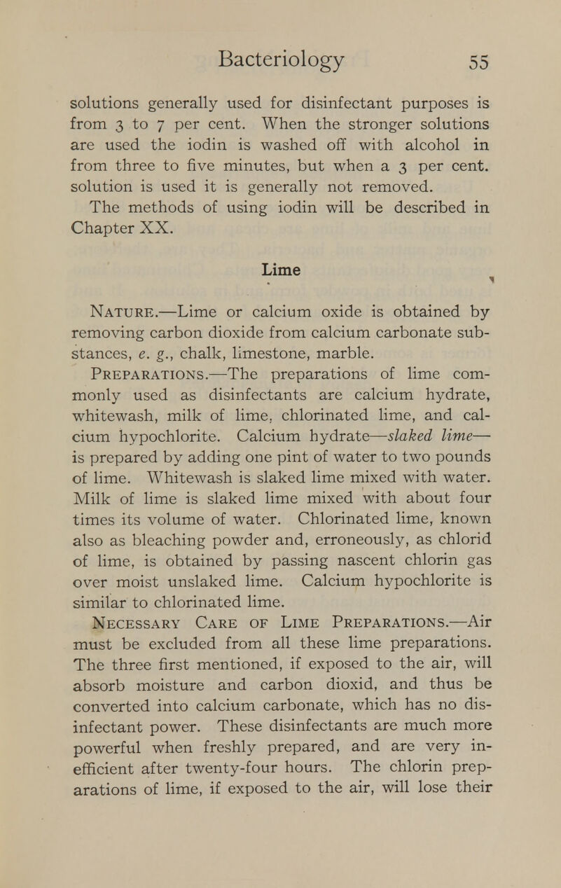 solutions generally used for disinfectant purposes is from 3 to 7 per cent. When the stronger solutions are used the iodin is washed off with alcohol in from three to five minutes, but when a 3 per cent, solution is used it is generally not removed. The methods of using iodin will be described in Chapter XX. Lime Nature.—Lime or calcium oxide is obtained by removing carbon dioxide from calcium carbonate sub- stances, e. g., chalk, limestone, marble. Preparations.—The preparations of lime com- monly used as disinfectants are calcium hydrate, whitewash, milk of lime, chlorinated lime, and cal- cium hypochlorite. Calcium hydrate—slaked lime— is prepared by adding one pint of water to two pounds of lime. Whitewash is slaked lime mixed with water. Milk of lime is slaked lime mixed with about four times its volume of water. Chlorinated lime, known also as bleaching powder and, erroneously, as chlorid of lime, is obtained by passing nascent chlorin gas over moist unslaked lime. Calcium hypochlorite is similar to chlorinated lime. Necessary Care of Lime Preparations.—Air must be excluded from all these lime preparations. The three first mentioned, if exposed to the air, will absorb moisture and carbon dioxid, and thus be converted into calcium carbonate, which has no dis- infectant power. These disinfectants are much more powerful when freshly prepared, and are very in- efficient after twenty-four hours. The chlorin prep- arations of lime, if exposed to the air, will lose their