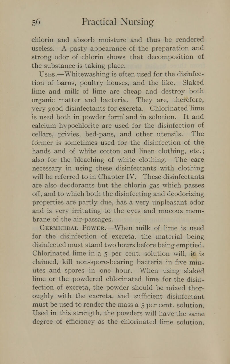 chlorin and absorb moisture and thus be rendered useless. A pasty appearance of the preparation and strong odor of chlorin shows that decomposition of the substance is taking place. Uses.—Whitewashing is often used for the disinfec- tion of barns, poultry houses, and the like. Slaked lime and milk of lime are cheap and destroy both organic matter and bacteria. They are, therefore, very good disinfectants for excreta. Chlorinated lime is used both in powder form'and in solution. It and calcium hypochlorite are used for the disinfection of cellars, privies, bed-pans, and other utensils. The former is sometimes used for the disinfection of the hands and of white cotton and linen clothing, etc.; also for the bleaching of white clothing. The care necessary in using these disinfectants with clothing will be referred to in Chapter IV. These disinfectants are also deodorants but the chlorin gas which passes off, and to which both the disinfecting and deodorizing properties arc partly due, has a very unpleasant odor and is very irritating to the eyes and mucous mem- brane of the air-passages. Germicidal Power.—When milk of lime is used for the disinfection of excreta, the material being disinfected must stand two hours before being emptied. Chlorinated lime in a 5 per cent, solution will, it is claimed, kill non-spore-bearing bacteria in five min- utes and spores in one hour. When using slaked lime or the powdered chlorinated lime for the disin- fection of excreta, the powder should be mixed thor- oughly with the excreta, and sufficient disinfectant must be used to render the mass a 5 per cent, solution. Used in this strength, the powders will have the same degree of efficiency as the chlorinated lime solution.