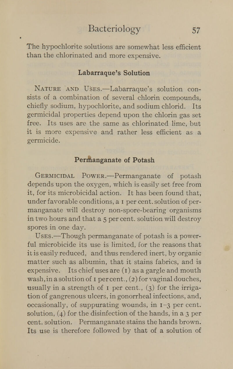 The hypochlorite solutions are somewhat less efficient than the chlorinated and more expensive. Labarraque's Solution Nature and Uses.—Labarraque's solution con- sists of a combination of several chlorin compounds, chiefly sodium, hypochlorite, and sodium chlorid. Its germicidal properties depend upon the chlorin gas set free. Its uses are the same as chlorinated lime, but it is more expensive and rather less efficient as a germicide. Permanganate of Potash Germicidal Power.—Permanganate of potash depends upon the oxygen, which is easily set free from it, for its microbicidal action. It has been found that, under favorable conditions, a i per cent, solution of per- manganate will destroy non-spore-bearing organisms in two hours and that a 5 per cent, solution will destroy spores in one day. Uses.—Though permanganate of potash is a power- ful microbicide its use is limited, for the reasons that it is easily reduced, and thus rendered inert, by organic matter such as albumin, that it stains fabrics, and is expensive. Its chief uses are (1) as a gargle and mouth wash,in a solution of 1 percent., (2)forvaginal douches, usually in a strength of 1 per cent., (3) for the irriga- tion of gangrenous ulcers, in gonorrheal infections, and, occasionally, of suppurating wounds, in 1-3 per cent, solution, (4) for the disinfection of the hands, in a 3 per cent, solution. Permanganate stains the hands brown. Its use is therefore followed by that of a solution of