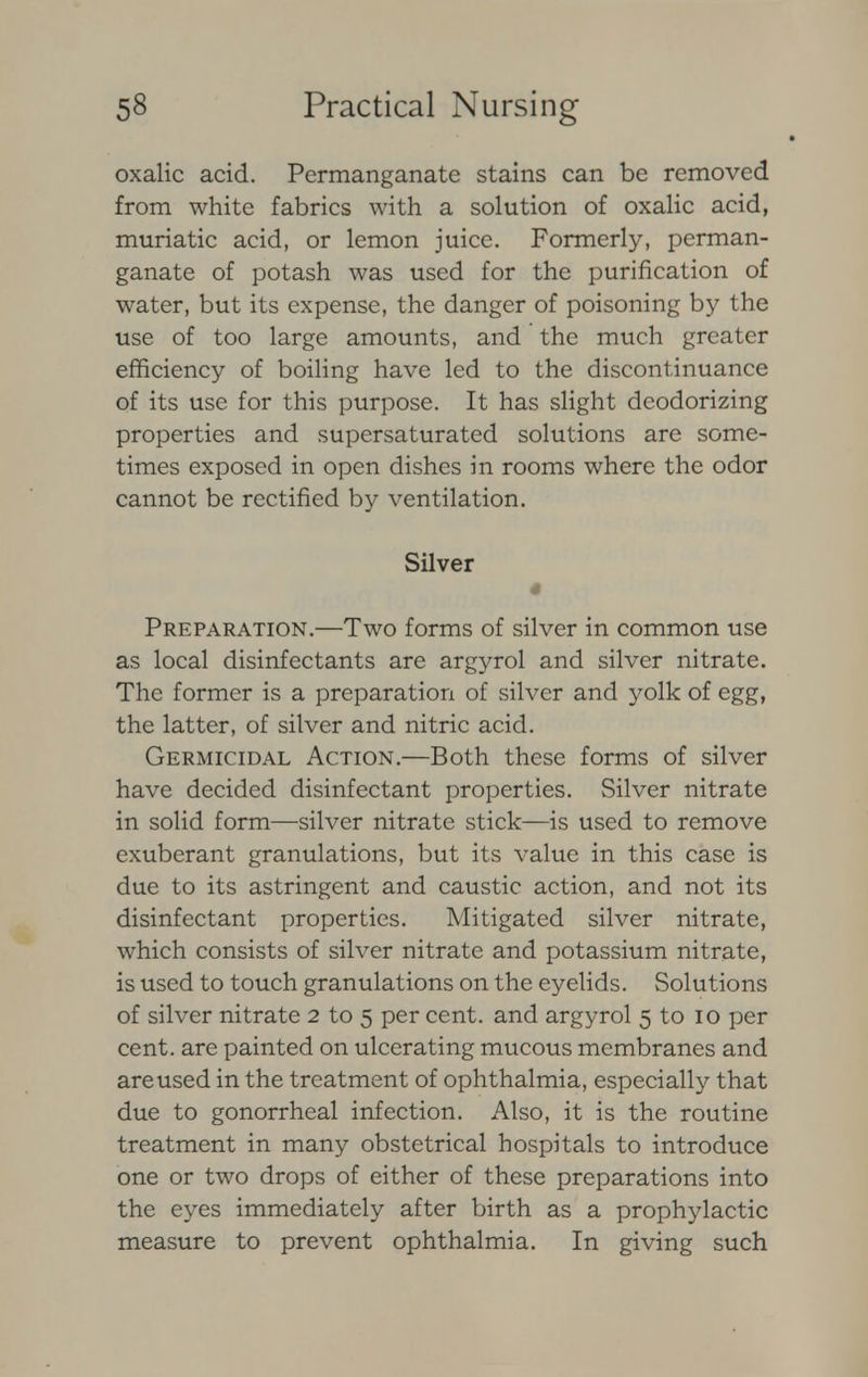 oxalic acid. Permanganate stains can be removed from white fabrics with a solution of oxalic acid, muriatic acid, or lemon juice. Formerly, perman- ganate of potash was used for the purification of water, but its expense, the danger of poisoning by the use of too large amounts, and the much greater efficiency of boiling have led to the discontinuance of its use for this purpose. It has slight deodorizing properties and supersaturated solutions are some- times exposed in open dishes in rooms where the odor cannot be rectified by ventilation. Silver Preparation.—Two forms of silver in common use as local disinfectants are argyrol and silver nitrate. The former is a preparation of silver and yolk of egg, the latter, of silver and nitric acid. Germicidal Action.—Both these forms of silver have decided disinfectant properties. Silver nitrate in solid form—silver nitrate stick—is used to remove exuberant granulations, but its value in this case is due to its astringent and caustic action, and not its disinfectant properties. Mitigated silver nitrate, which consists of silver nitrate and potassium nitrate, is used to touch granulations on the eyelids. Solutions of silver nitrate 2 to 5 per cent, and argyrol 5 to 10 per cent, are painted on ulcerating mucous membranes and are used in the treatment of ophthalmia, especially that due to gonorrheal infection. Also, it is the routine treatment in many obstetrical hospitals to introduce one or two drops of either of these preparations into the eyes immediately after birth as a prophylactic measure to prevent ophthalmia. In giving such