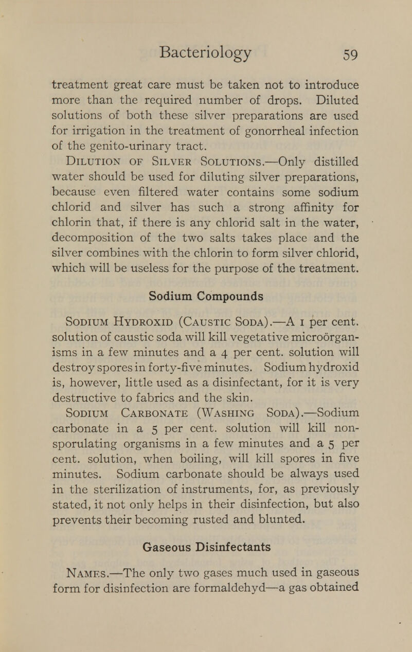 treatment great care must be taken not to introduce more than the required number of drops. Diluted solutions of both these silver preparations are used for irrigation in the treatment of gonorrheal infection of the genito-urinary tract. Dilution of Silver Solutions.—Only distilled water should be used for diluting silver preparations, because even filtered water contains some sodium chlorid and silver has such a strong affinity for chlorin that, if there is any chlorid salt in the water, decomposition of the two salts takes place and the silver combines with the chlorin to form silver chlorid, which will be useless for the purpose of the treatment. Sodium Compounds Sodium Hydroxid (Caustic Soda) .—A i per cent, solution of caustic soda will kill vegetative microorgan- isms in a few minutes and a 4 per cent, solution will destroy spores in forty-five minutes. Sodium hydroxid is, however, little used as a disinfectant, for it is very destructive to fabrics and the skin. Sodium Carbonate (Washing Soda).—Sodium carbonate in a 5 per cent, solution will kill non- sporulating organisms in a few minutes and a 5 per cent, solution, when boiling, will kill spores in five minutes. Sodium carbonate should be always used in the sterilization of instruments, for, as previously stated, it not only helps in their disinfection, but also prevents their becoming rusted and blunted. Gaseous Disinfectants Names.—The only two gases much used in gaseous form for disinfection are formaldehyd—a gas obtained