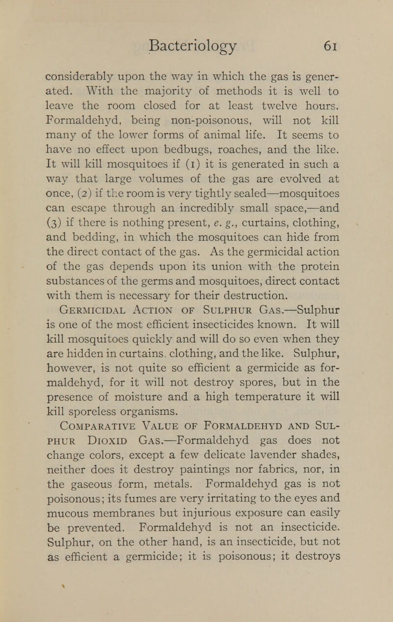 considerably upon the way in which the gas is gener- ated. With the majority of methods it is well to leave the room closed for at least twelve hours. Formaldehyd, being non-poisonous, will not kill many of the lower forms of animal life. It seems to have no effect upon bedbugs, roaches, and the like. It will kill mosquitoes if (i) it is generated in such a way that large volumes of the gas are evolved at once, (2) if the room is very tightly sealed—mosquitoes can escape through an incredibly small space,—and (3) if there is nothing present, e. g., curtains, clothing, and bedding, in which the mosquitoes can hide from the direct contact of the gas. As the germicidal action of the gas depends upon its union with the protein substances of the germs and mosquitoes, direct contact with them is necessary for their destruction. Germicidal Action of Sulphur Gas.—Sulphur is one of the most efficient insecticides known. It will kill mosquitoes quickly and will do so even when they are hidden in curtains, clothing, and the like. Sulphur, however, is not quite so efficient a germicide as for- maldehyd, for it will not destroy spores, but in the presence of moisture and a high temperature it will kill sporeless organisms. Comparative Value of Formaldehyd and Sul- phur Dioxid Gas.—Formaldehyd gas does not change colors, except a few delicate lavender shades, neither does it destroy paintings nor fabrics, nor, in the gaseous form, metals. Formaldehyd gas is not poisonous; its fumes are very irritating to the eyes and mucous membranes but injurious exposure can easily be prevented. Formaldehyd is not an insecticide. Sulphur, on the other hand, is an insecticide, but not as efficient a germicide; it is poisonous; it destroys