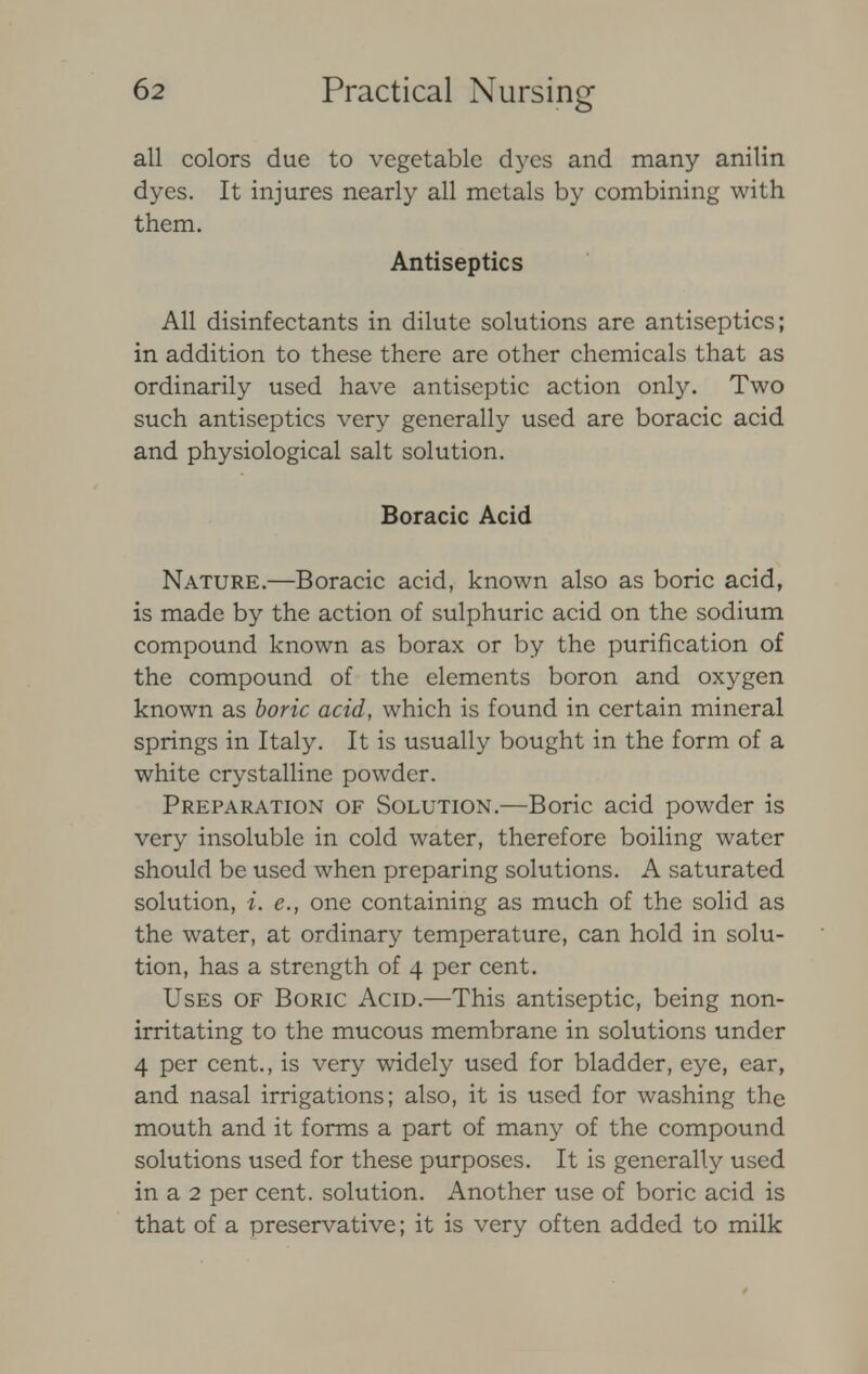 all colors due to vegetable dyes and many anilin dyes. It injures nearly all metals by combining with them. Antiseptics All disinfectants in dilute solutions are antiseptics; in addition to these there are other chemicals that as ordinarily used have antiseptic action only. Two such antiseptics very generally used are boracic acid and physiological salt solution. Boracic Acid Nature.—Boracic acid, known also as boric acid, is made by the action of sulphuric acid on the sodium compound known as borax or by the purification of the compound of the elements boron and oxygen known as boric acid, which is found in certain mineral springs in Italy. It is usually bought in the form of a white crystalline powder. Preparation of Solution.—Boric acid powder is very insoluble in cold water, therefore boiling water should be used when preparing solutions. A saturated solution, i. e., one containing as much of the solid as the water, at ordinary temperature, can hold in solu- tion, has a strength of 4 per cent. Uses of Boric Acid.—This antiseptic, being non- irritating to the mucous membrane in solutions under 4 per cent., is very widely used for bladder, eye, ear, and nasal irrigations; also, it is used for washing the mouth and it forms a part of many of the compound solutions used for these purposes. It is generally used in a 2 per cent, solution. Another use of boric acid is that of a preservative; it is very often added to milk