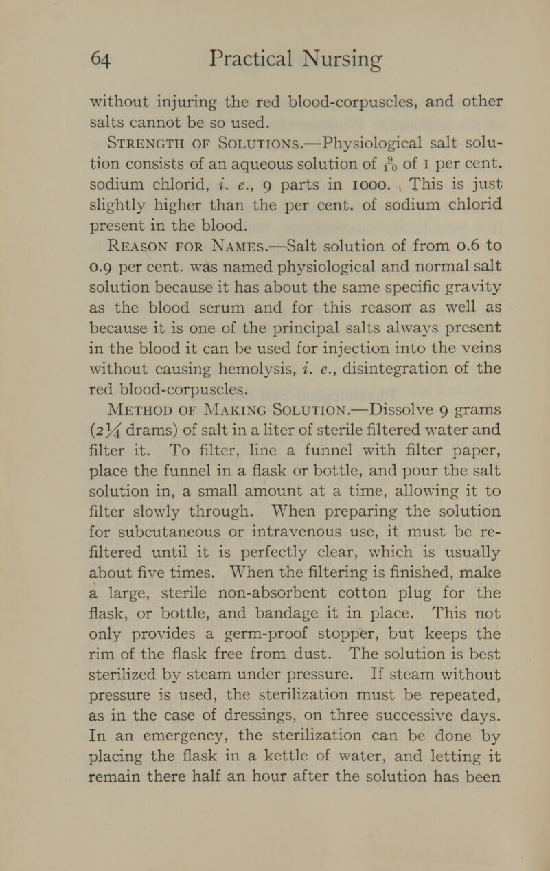 without injuring the red blood-corpuscles, and other salts cannot be so used. Strength of Solutions.—Physiological salt solu- tion consists of an aqueous solution of n, of I per cent, sodium chlorid, i. e., 9 parts in 1000. , This is just slightly higher than the per cent, of sodium chlorid present in the blood. Reason for Names.—Salt solution of from 0.6 to 0.9 per cent, was named physiological and normal salt solution because it has about the same specific gravity as the blood serum and for this reason* as well as because it is one of the principal salts always present in the blood it can be used for injection into the veins without causing hemolysis, i. e., disintegration of the red blood-corpuscles. Method of Making Solution.—Dissolve 9 grams (234 drams) of salt in a liter of sterile filtered water and filter it. To filter, line a funnel with filter paper, place the funnel in a flask or bottle, and pour the salt solution in, a small amount at a time, allowing it to filter slowly through. When preparing the solution for subcutaneous or intravenous use, it must be re- filtered until it is perfectly clear, which is usually about five times. When the filtering is finished, make a large, sterile non-absorbent cotton plug for the flask, or bottle, and bandage it in place. This not only provides a germ-proof stopper, but keeps the rim of the flask free from dust. The solution is best sterilized by steam under pressure. If steam without pressure is used, the sterilization must be repeated, as in the case of dressings, on three successive days. In an emergency, the sterilization can be done by placing the flask in a kettle of water, and letting it remain there half an hour after the solution has been