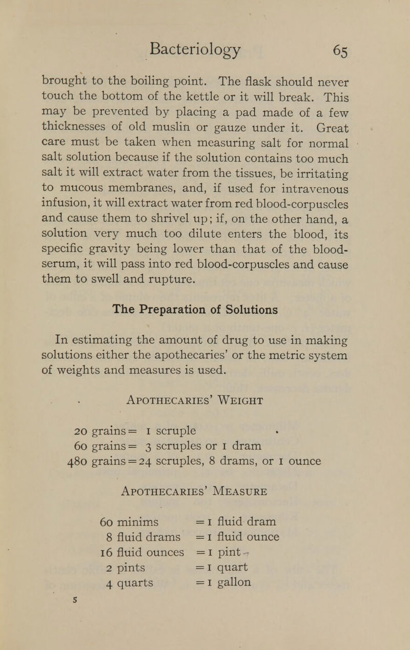 brought to the boiling point. The flask should never touch the bottom of the kettle or it will break. This may be prevented by placing a pad made of a few thicknesses of old muslin or gauze under it. Great care must be taken when measuring salt for normal salt solution because if the solution contains too much salt it will extract water from the tissues, be irritating to mucous membranes, and, if used for intravenous infusion, it will extract water from red blood-corpuscles and cause them to shrivel up; if, on the other hand, a solution very much too dilute enters the blood, its specific gravity being lower than that of the blood- serum, it will pass into red blood-corpuscles and cause them to swell and rupture. The Preparation of Solutions In estimating the amount of drug to use in making solutions either the apothecaries' or the metric system of weights and measures is used. Apothecaries' Weight 20 grains = 1 scruple 60 grains = 3 scruples or 1 dram 480 grains = 24 scruples, 8 drams, or 1 ounce Apothecaries' Measure 60 minims = 1 fluid dram 8 fluid drams = 1 fluid ounce 16 fluid ounces =1 pint 2 pints = 1 quart 4 quarts = 1 gallon 5