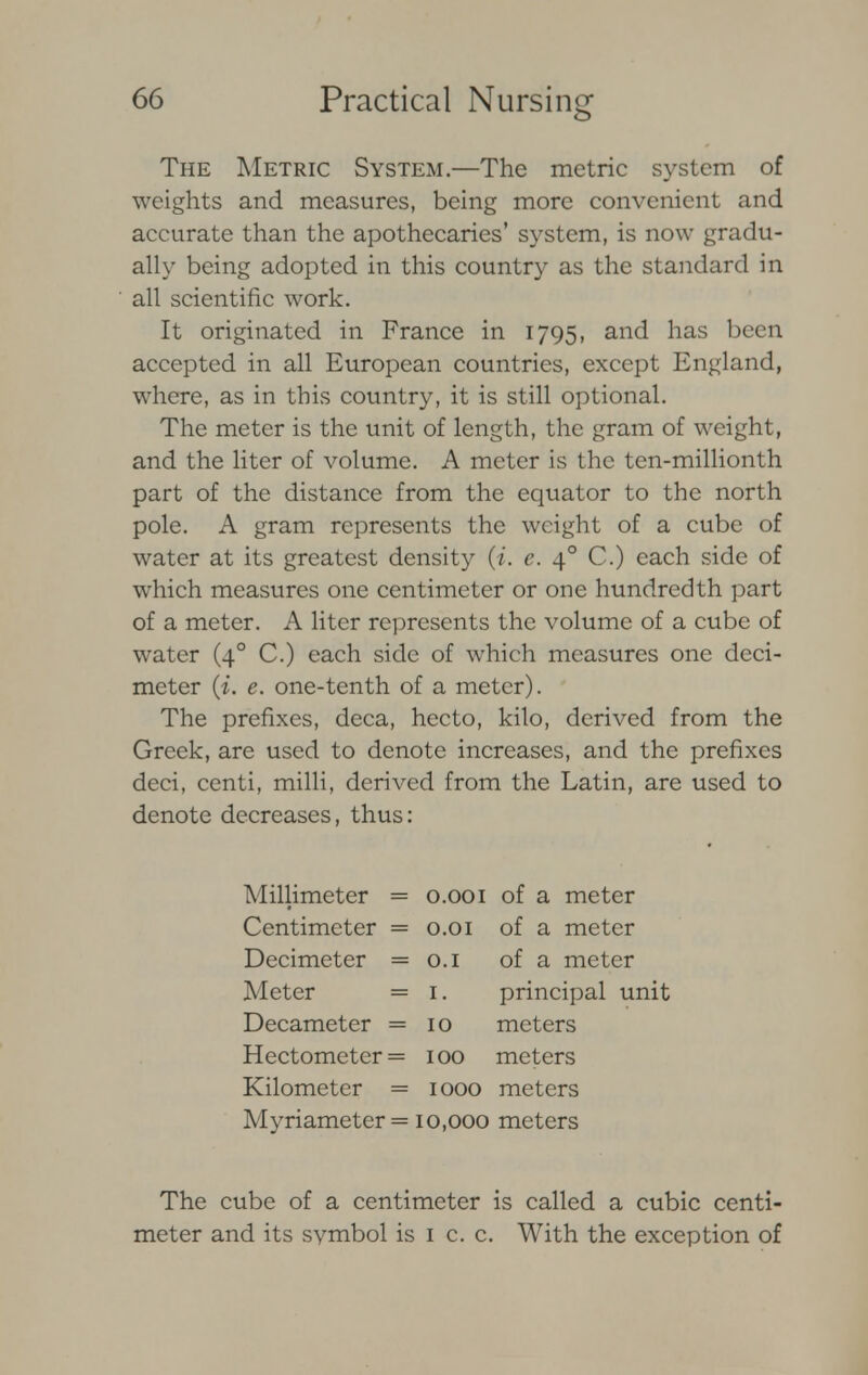 The Metric System.—The metric system of weights and measures, being more convenient and accurate than the apothecaries' system, is now gradu- ally being adopted in this country as the standard in all scientific work. It originated in France in 1795, and has been accepted in all European countries, except England, where, as in this country, it is still optional. The meter is the unit of length, the gram of weight, and the liter of volume. A meter is the ten-millionth part of the distance from the equator to the north pole. A gram represents the weight of a cube of water at its greatest density (i. e. 40 C.) each side of which measures one centimeter or one hundredth part of a meter. A liter represents the volume of a cube of water (40 C.) each side of which measures one deci- meter {i. e. one-tenth of a meter). The prefixes, deca, hecto, kilo, derived from the Greek, are used to denote increases, and the prefixes deci, centi, milli, derived from the Latin, are used to denote decreases, thus: Millimeter Centimeter Decimeter Meter = 0.001 of a meter = 0.01 of a meter = 0.1 of a meter = 1. principal unit Decameter Hectometer Kilometer Myriameter = 100 meters = 1000 meters = 10,000 meters 10 meters The cube of a centimeter is called a cubic centi- meter and its svmbol is 1 c. c. With the exception of