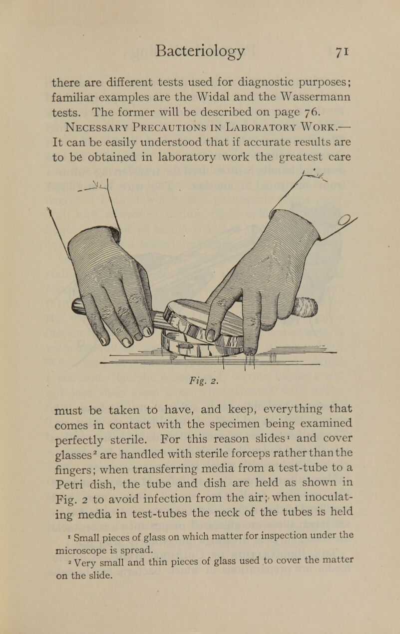 there are different tests used for diagnostic purposes; familiar examples are the Widal and the Wassermann tests. The former will be described on page 76. Necessary Precautions in Laboratory Work.— It can be easily understood that if accurate results are to be obtained in laboratory work the greatest care Fig. 2. must be taken to have, and keep, everything that comes in contact with the specimen being examined perfectly sterile. For this reason slides1 and cover glasses2 are handled with sterile forceps rather than the fingers; when transferring media from a test-tube to a Petri dish, the tube and dish are held as shown in Fig. 2 to avoid infection from the air; when inoculat- ing media in test-tubes the neck of the tubes is held 1 Small pieces of glass on which matter for inspection under the microscope is spread. 2 Very small and thin pieces of glass used to cover the matter on the slide.