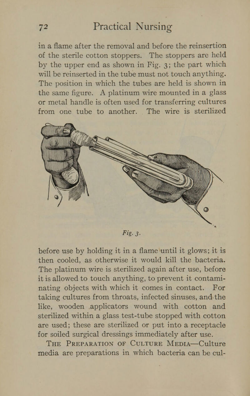in a flame after the removal and before the reinsertion of the sterile cotton stoppers. The stoppers are held by the upper end as shown in Fig. 3; the part which will be reinserted in the tube must not touch anything. The position in which the tubes are held is shown in the same figure. A platinum wire mounted in a glass or metal handle is often used for transferring cultures from one tube to another. The wire is sterilized before use by holding it in a flame until it glows; it is then cooled, as otherwise it would kill the bacteria. The platinum wire is sterilized again after use, before it is allowed to touch anything, to prevent it contami- nating objects with which it comes in contact. For taking cultures from throats, infected sinuses, and the like, wooden applicators wound with cotton and sterilized within a glass test-tube stopped with cotton are used; these are sterilized or put into a receptacle for soiled surgical dressings immediately after use. The Preparation of Culture Media—Culture media are preparations in which bacteria can be cul- Fig- 3-