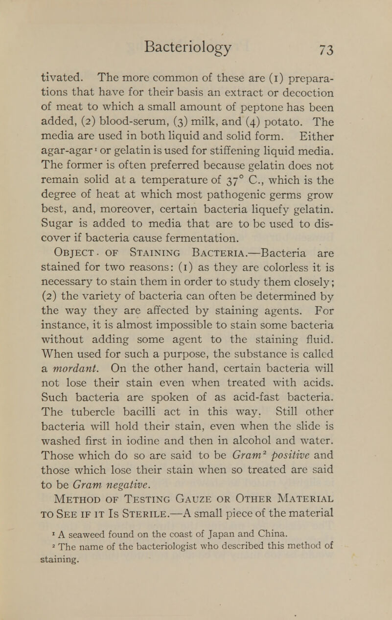 tivated. The more common of these are (i) prepara- tions that ha.ve for their basis an extract or decoction of meat to which a small amount of peptone has been added, (2) blood-serum, (3) milk, and (4) potato. The media are used in both liquid and solid form. Either agar-agar1 or gelatin is used for stiffening liquid media. The former is often preferred because gelatin does not remain solid at a temperature of 370 C, which is the degree of heat at which most pathogenic germs grow best, and, moreover, certain bacteria liquefy gelatin. Sugar is added to media that are to be used to dis- cover if bacteria cause fermentation. Object, of Staining Bacteria.—Bacteria are stained for two reasons: (1) as they are colorless it is necessary to stain them in order to study them closely; (2) the variety of bacteria can often be determined by the way they are affected by staining agents. For instance, it is almost impossible to stain some bacteria without adding some agent to the staining fluid. When used for such a purpose, the substance is called a mordant. On the other hand, certain bacteria will not lose their stain even when treated with acids. Such bacteria are spoken of as acid-fast bacteria. The tubercle bacilli act in this way. Still other bacteria will hold their stain, even when the slide is washed first in iodine and then in alcohol and water. Those which do so are said to be Gram2 positive and those which lose their stain when so treated are said to be Gram negative. Method of Testing Gauze or Other Material to See if it Is Sterile.—A small piece of the material 1 A seaweed found on the coast of Japan and China. 2 The name of the bacteriologist who described this method of staining.