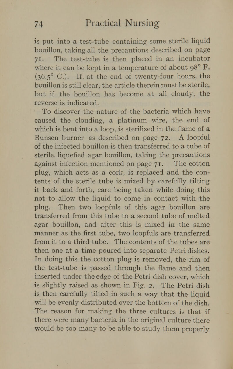 is put into a test-tube containing some sterile liquid bouillon, taking all the precautions described on page 71. The test-tube is then placed in an incubator where it can be kept in a temperature of about 980 F. (36-5° C). If, at the end of twenty-four hours, the bouillon is still clear, the article therein must be sterile, but if the bouillon has become at all cloudy, the reverse is indicated. To discover the nature of the bacteria which have caused the clouding, a platinum wire, the end of which is bent into a loop, is sterilized in the flame of a Bunsen burner as described on page 72. A loopful of the infected bouillon is then transferred to a tube of sterile, liquefied agar bouillon, taking the precautions against infection mentioned on page 71. The cotton plug, which acts as a cork, is replaced and the con- tents of the sterile tube is mixed by carefully tilting it back and forth, care being taken while doing this not to allow the liquid to come in contact with the plug. Then two loopfuls of this agar bouillon are transferred from this tube to a second tube of melted agar bouillon, and after this is mixed in the same manner as the first tube, two loopfuls are transferred from it to a third tube. The contents of the tubes are then one at a time poured into separate Petri dishes. In doing this the cotton plug is removed, the rim of the test-tube is passed through the flame and then inserted under the edge of the Petri dish cover, which is slightly raised as shown in Fig. 2. The Petri dish is then carefully tilted in such a way that the liquid will be evenly distributed over the bottom of the dish. The reason for making the three cultures is that if there were many bacteria in the original culture there would be too many to be able to study them properly