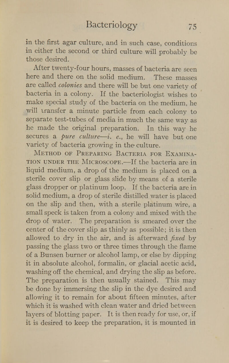 in the first agar culture, and in such case, conditions in either the second or third culture will probably be those desired. After twenty-four hours, masses of bacteria are seen here and there on the solid medium. These masses are called colonies and there will be but one variety of bacteria in a colony. If the bacteriologist wishes to make special study of the bacteria on the medium, he will transfer a minute particle from each colony to separate test-tubes of media in much the same way as he made the original preparation. In this way he secures a pure culture—i. e., he will have but one variety of bacteria growing in the- culture. Method of Preparing Bacteria for Examina- tion under the Microscope.—If the bacteria are in liquid medium, a drop of the medium is placed on a sterile cover slip or glass slide by means of a sterile glass dropper or platinum loop. If the bacteria are in solid medium, a drop of sterile distilled water is placed on the slip and then, with a sterile platinum wire, a small speck is taken from a colony and mixed with the drop of water. The preparation is smeared over the center of the cover slip as thinly as possible; it is then allowed to dry in the air, and is afterward fixed by passing the glass two or three times through the flame of a Bunsen burner or alcohol lamp, or else by dipping it in absolute alcohol, formalin, or glacial acetic acid, washing off the chemical, and drying the slip as before. The preparation is then usually stained. This may be done by immersing the slip in the dye desired and allowing it to remain for about fifteen minutes, after which it is washed with clean water and dried between layers of blotting paper. It is then ready for use, or, if it is desired to keep the preparation, it is mounted in