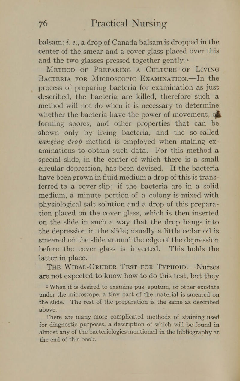 balsam; i. e., a drop of Canada balsam is dropped in the center of the smear and a cover glass placed over this and the two glasses pressed together gently.1 Method of Preparing a Culture of Living Bacteria for Microscopic Examination.—In the process of preparing bacteria for examination as just described, the bacteria are killed, therefore such a method will not do when it is necessary to determine whether the bacteria have the power of movement, qjfc forming spores, and other properties that can be shown only by living bacteria, and the so-called hanging drop method is employed when making ex- aminations to obtain such data. For this method a special slide, in the center of which there is a small circular depression, has been devised. If the bacteria have been grown in fluid medium a drop of this is trans- ferred to a cover slip; if the bacteria are in a solid medium, a minute portion of a colony is mixed with physiological salt solution and a drop of this prepara- tion placed on the cover glass, which is then inserted on the slide in such a way that the drop hangs into the depression in the slide; usually a little cedar oil is smeared on the slide around the edge of the depression before the cover glass is inverted. This holds the latter in place. The Widal-Gruber Test for Typhoid.—Nurses are not expected to know how to do this test, but they 1 When it is desired to examine pus, sputum, or other exudate under the microscope, a tiny part of the material is smeared on the slide. The rest of the preparation is the same as described above. There are many more complicated methods of staining used for diagnostic purposes, a description of which will be found in almost any of the bacteriologies mentioned in the bibliography at the end of this book.