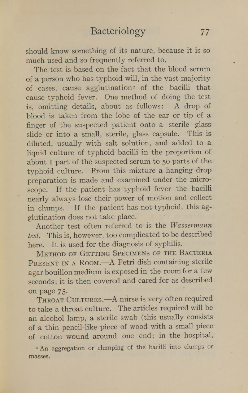 should know something of its nature, because it is so much used and so frequently referred to. The test is based on the fact that the blood serum of a person who has typhoid will, in the vast majority of cases, cause agglutination1 of the bacilli that cause typhoid fever. One method of doing the test is, omitting details, about as follows: A drop of blood is taken from the lobe of the ear or tip of a finger of the suspected patient onto a sterile glass slide or into a small, sterile, glass capsule. This is diluted, usually with salt solution, and added to a liquid culture of typhoid bacilli in the proportion of about i part of the suspected serum to 50 parts of the typhoid culture. From this mixture a hanging drop preparation is made and examined under the micro- scope. If the patient has typhoid fever the bacilli nearly always lose their power of motion and collect in clumps. If the patient has not typhoid, this ag- glutination does not take place. Another test often referred to is the Wassermann test. This is, however, too complicated to be described here. It is used for the diagnosis of syphilis. Method of Getting Specimens of the. Bacteria Present in a Room.—A Petri dish containing sterile agar bouillon medium is exposed in the room for a few seconds; it is then covered and cared for as described on page 75. Throat Cultures.—A nurse is very often required to take a throat culture. The articles required will be an alcohol lamp, a sterile swab (this usually consists of a thin pencil-like piece of wood with a small piece of cotton wound around one end; in the hospital, 1 An aggregation or clumping of the bacilli into clumps or masses.