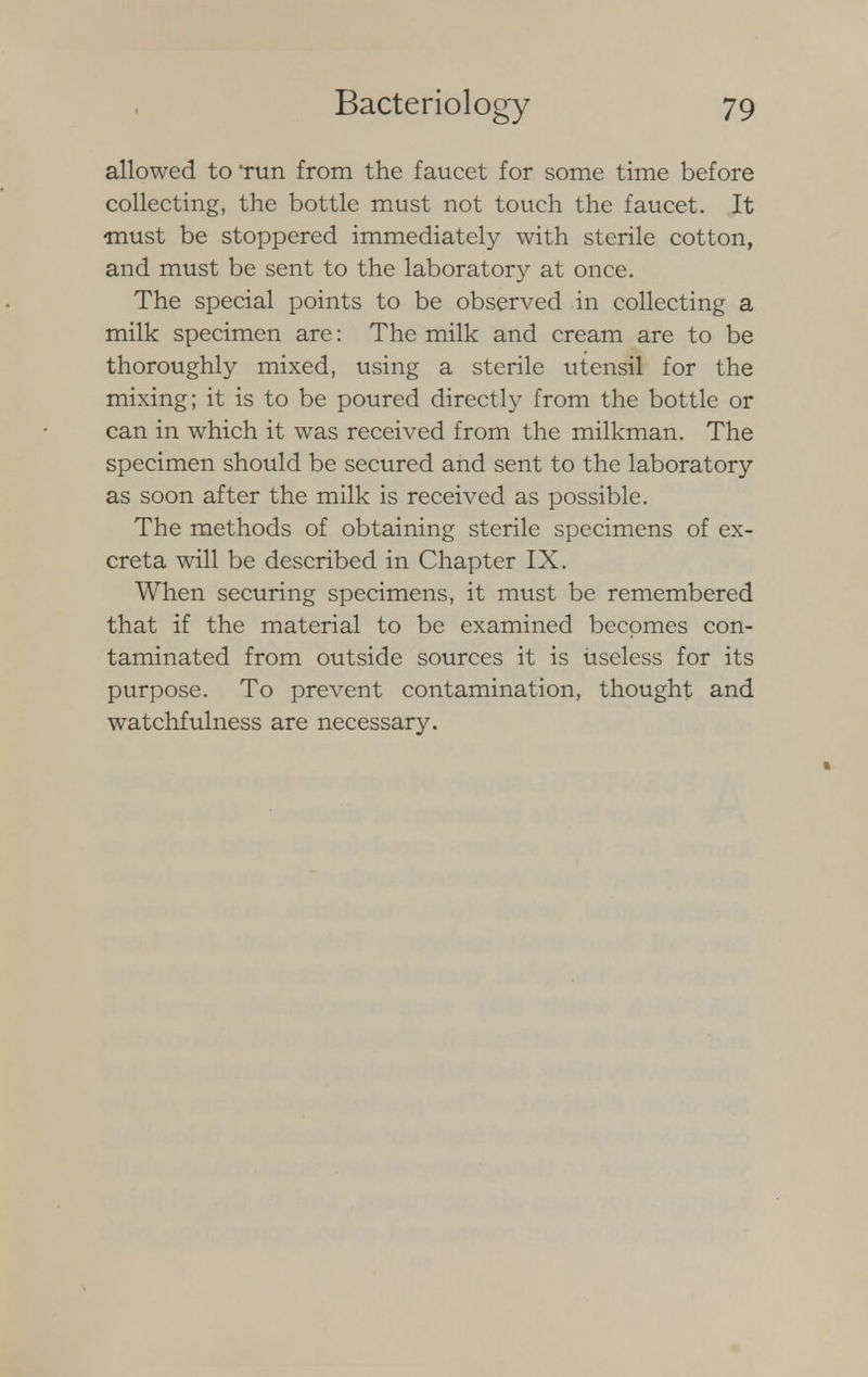 allowed to Tun from the faucet for some time before collecting, the bottle must not touch the faucet. It must be stoppered immediately with sterile cotton, and must be sent to the laboratory at once. The special points to be observed in collecting a milk specimen are: The milk and cream are to be thoroughly mixed, using a sterile utensil for the mixing; it is to be poured directly from the bottle or can in which it was received from the milkman. The specimen should be secured and sent to the laboratory as soon after the milk is received as possible. The methods of obtaining sterile specimens of ex- creta will be described in Chapter IX. When securing specimens, it must be remembered that if the material to be examined becomes con- taminated from outside sources it is useless for its purpose. To prevent contamination, thought and watchfulness are necessary.