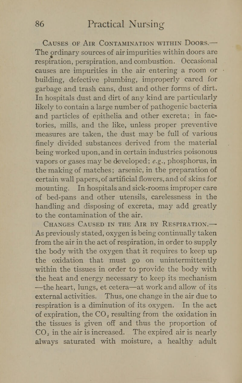 Causes of Air Contamination within Doors.— The ordinary sources of air impurities within doors are respiration, perspiration, and combustion. Occasional causes are impurities in the air entering a room or building, defective plumbing, improperly cared for garbage and trash cans, dust and other forms of dirt. In hospitals dust and dirt of any kind are particularly likely to contain a large number of pathogenic bacteria and particles of epithelia and other excreta; in fac- tories, mills, and the like, unless proper preventive measures are taken, the dust may be full of various finely divided substances derived from the material being worked upon, and in certain industries poisonous vapors or gases may be developed; e.g., phosphorus, in the making of matches; arsenic, in the preparation of certain wall papers, of artificial flowers, and of skins for mounting. In hospitals and sick-rooms improper care of bed-pans and other utensils, carelessness in the handling and disposing of excreta, may add greatly to the contamination of the air. Changes Caused in the Air by Respiration.— As previously stated, oxygen is being continually taken from the air in the act of respiration, in order to supply the body with the oxygen that it requires to keep up the oxidation that must go on unintermittently within the tissues in order to provide the body with the heat and energy necessary to keep its mechanism —the heart, lungs, et cetera—at work and allow of its external activities. Thus, one change in the air due to respiration is a diminution of its oxygen. In the act of expiration, the C02 resulting from the oxidation in the tissues is given off and thus the proportion of C02 in the air is increased. The expired air is nearly always saturated with moisture, a healthy adult