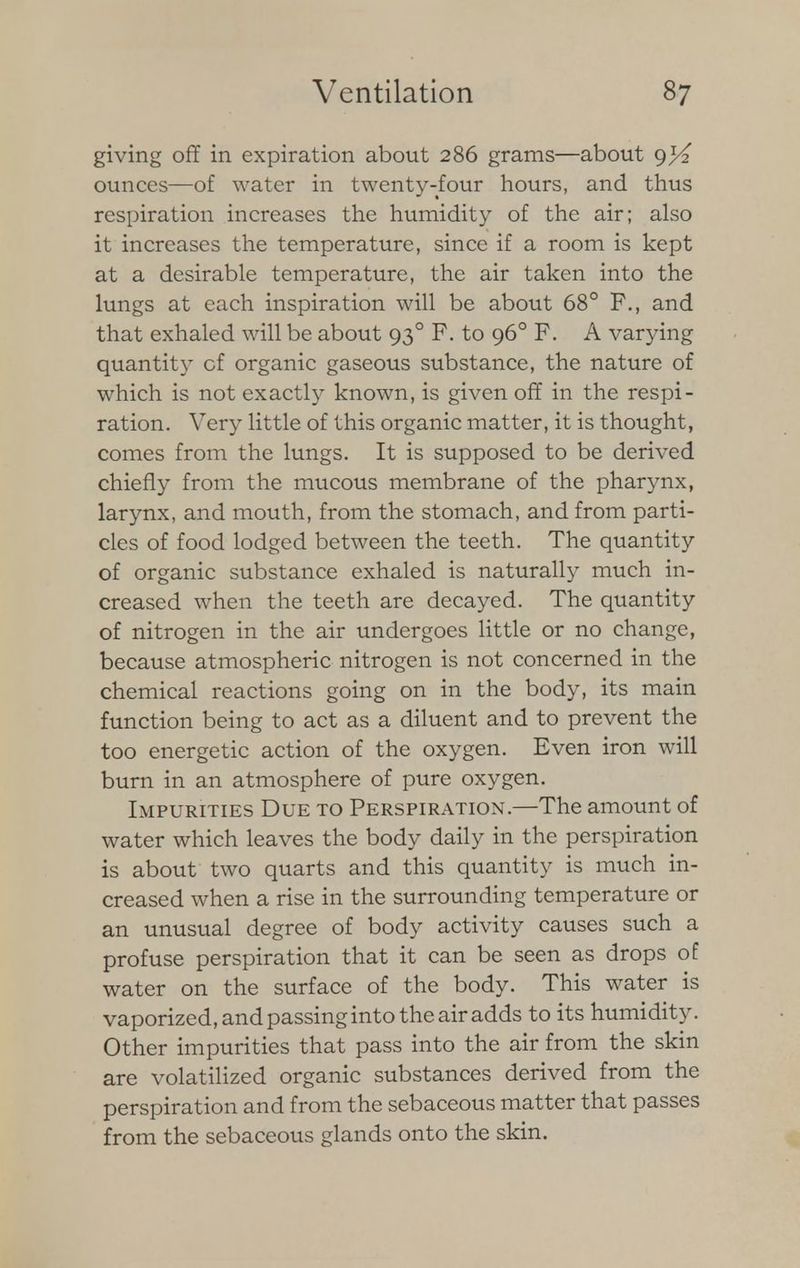 giving off in expiration about 286 grams—about 9^2 ounces—of water in twenty-four hours, and thus respiration increases the humidity of the air; also it increases the temperature, since if a room is kept at a desirable temperature, the air taken into the lungs at each inspiration will be about 68° F., and that exhaled will be about 930 F. to 960 F. A varying quantity of organic gaseous substance, the nature of which is not exactly known, is given off in the respi- ration. Very little of this organic matter, it is thought, comes from the lungs. It is supposed to be derived chiefly from the mucous membrane of the pharynx, larynx, and mouth, from the stomach, and from parti- cles of food lodged between the teeth. The quantity of organic substance exhaled is naturally much in- creased when the teeth are decayed. The quantity of nitrogen in the air undergoes little or no change, because atmospheric nitrogen is not concerned in the chemical reactions going on in the body, its main function being to act as a diluent and to prevent the too energetic action of the oxygen. Even iron will burn in an atmosphere of pure oxygen. Impurities Due to Perspiration.—The amount of water which leaves the body daily in the perspiration is about two quarts and this quantity is much in- creased when a rise in the surrounding temperature or an unusual degree of body activity causes such a profuse perspiration that it can be seen as drops of water on the surface of the body. This water is vaporized, and passing into the air adds to its humidity. Other impurities that pass into the air from the skin are volatilized organic substances derived from the perspiration and from the sebaceous matter that passes from the sebaceous glands onto the skin.