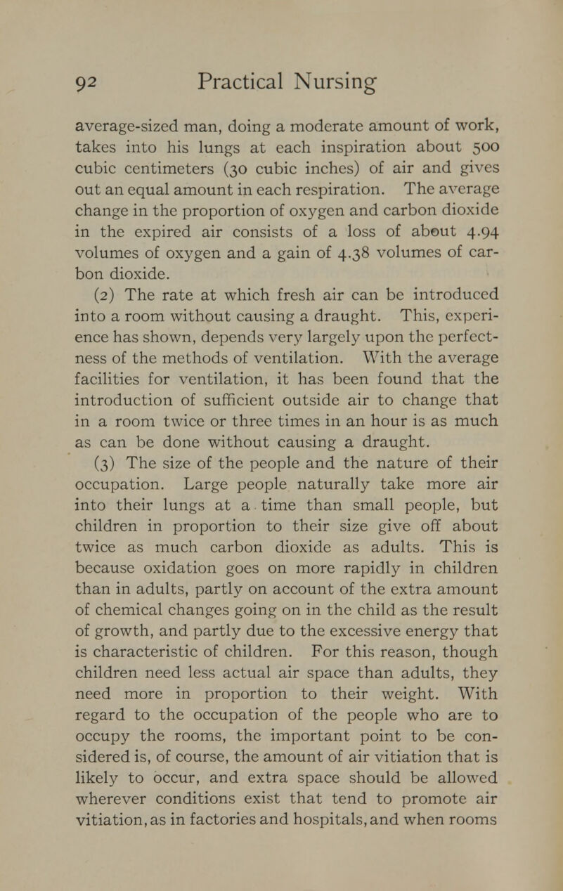 average-sized man, doing a moderate amount of work, takes into his lungs at each inspiration about 500 cubic centimeters (30 cubic inches) of air and gives out an equal amount in each respiration. The average change in the proportion of oxygen and carbon dioxide in the expired air consists of a loss of about 4.94 volumes of oxygen and a gain of 4.38 volumes of car- bon dioxide. (2) The rate at which fresh air can be introduced into a room without causing a draught. This, experi- ence has shown, depends very largely upon the perfect- ness of the methods of ventilation. With the average facilities for ventilation, it has been found that the introduction of sufficient outside air to change that in a room twice or three times in an hour is as much as can be done without causing a draught. (3) The size of the people and the nature of their occupation. Large people naturally take more air into their lungs at a time than small people, but children in proportion to their size give off about twice as much carbon dioxide as adults. This is because oxidation goes on more rapidly in children than in adults, partly on account of the extra amount of chemical changes going on in the child as the result of growth, and partly due to the excessive energy that is characteristic of children. For this reason, though children need less actual air space than adults, they need more in proportion to their weight. With regard to the occupation of the people who are to occupy the rooms, the important point to be con- sidered is, of course, the amount of air vitiation that is likely to occur, and extra space should be allowed wherever conditions exist that tend to promote air vitiation, as in factories and hospitals, and when rooms